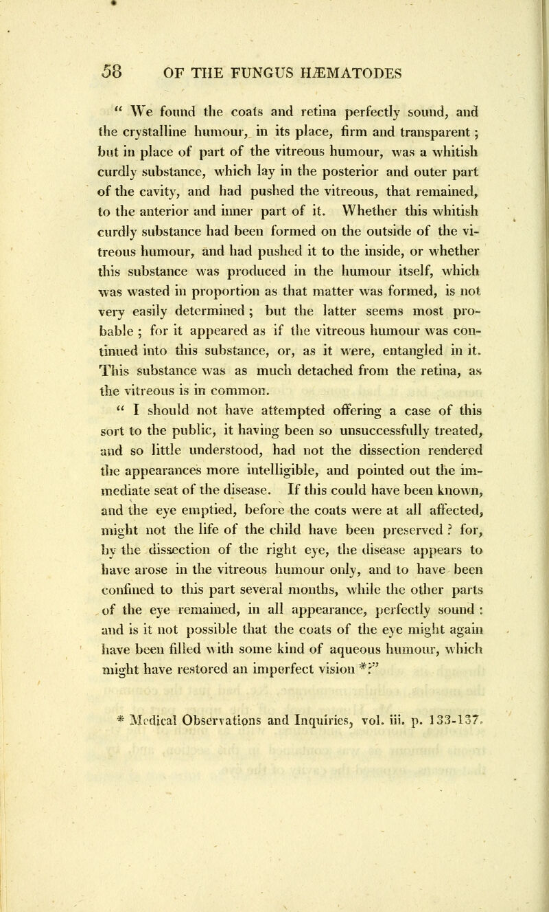  We found the coats and retina perfectly sound, and the crystalline humour, in its place, firm and transparent; but in place of part of the vitreous humour, was a whitish curdly substance, which lay in the posterior and outer part of the cavity, and had pushed the vitreous, that remained, to the anterior and inner part of it. Whether this whitish curdly substance had been formed on the outside of the vi- treous humour, and had pushed it to the inside, or whether this substance was produced in the humour itself, which was wasted in proportion as that matter was formed, is not very easily determined ; but the latter seems most pro- bable ; for it appeared as if the vitreous humour was con- tinued into this substance, or, as it were, entangled in it. This substance was as much detached from the retina, as the vitreous is in common.  I should not have attempted offering a case of this sort to the public, it having been so unsuccessfully treated, and so little understood, had not the dissection rendered the appearances more intelligible, and pointed out the im- mediate seat of the disease. If this could have been known, and the eye emptied, before the coats were at all affected, might not the life of the child have been preserved ? for, by the dissection of the right eye, the disease appears to have arose in the vitreous humour only, and to have been confined to this part several months, while the other parts of the eye remained, in all appearance, perfectly sound : and is it not possible that the coats of the eye might again have been filled with some kind of aqueous humour, which might have restored an imperfect vision #?'J * Medical Observations and Inquiries, vol. iii. p. 133-137,