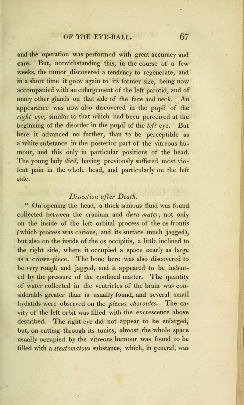 and the operation was performed with great accuracy and care. But, notwithstanding this, in the course of a few weeks, the tumor discovered a tendency to regenerate, and in a short time it grew again to its former size, being now accompanied with an enlargement of the left parotid, and of many other glands on that side of the face and neck. An appearance was now also discovered in the pupil of the right eye, similar to that which had been perceived at the beginning of the disorder in the pupil of the left eye. But here it advanced no further, than to be perceptible as a white substance in the posterior part of the vitreous hu- mour, and this only in particular positions of the head. The young lady died, having previously suffered most vio- lent pain in the whole head, and particularly on the left side. Dissection after Death.  On opening the head, a thick sanious fluid was found collected between the cranium and dura mater, not only on the inside of the left orbital process of the os frontis (which process was carious, and its surface much jagged), but also on the inside of the os occipitis, a little inclined to the right side, where it occupied a space nearly as large as a crown-piece. The bone here was also discovered to be very rough and jagged, and it appeared to be indent- ed by the pressure of the confined matter. The quantity of water collected in the ventricles of the brain was con- siderably greater than is usually found, and several small hydatids were observed on the plexus choroides. The ca- vity of the left orbit was filled with the excrescence above described. The right eye did not appear to be enlarged, but, on cutting through its tunics, almost the whole space usually occupied by the vitreous humour was found to be filled with a steatomatous substance, which, in general, was