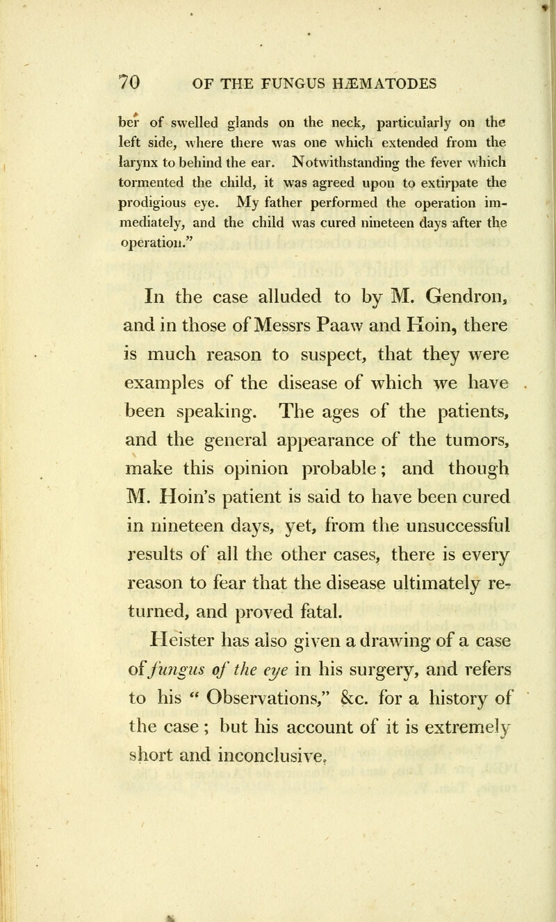 ber of swelled glands on the neck, particularly on the left side, where there was one which extended from the larynx to behind the ear. Notwithstanding the fever which tormented the child, it wTas agreed upon to extirpate the prodigious eye. My father performed the operation im- mediately, and the child was cured nineteen days after the operation. In the case alluded to by M. Gendron, and in those of Messrs Paaw and Koin, there is much reason to suspect, that they were examples of the disease of which we have been speaking. The ages of the patients, and the general appearance of the tumors, make this opinion probable; and though M. Hoin's patient is said to have been cured in nineteen days, yet, from the unsuccessful results of all the other cases, there is every reason to fear that the disease ultimately re- turned, and proved fatal. Heister has also given a drawing of a case of fungus of the eye in his surgery, and refers to his  Observations, &c. for a history of the case ; but his account of it is extremely short and inconclusive.