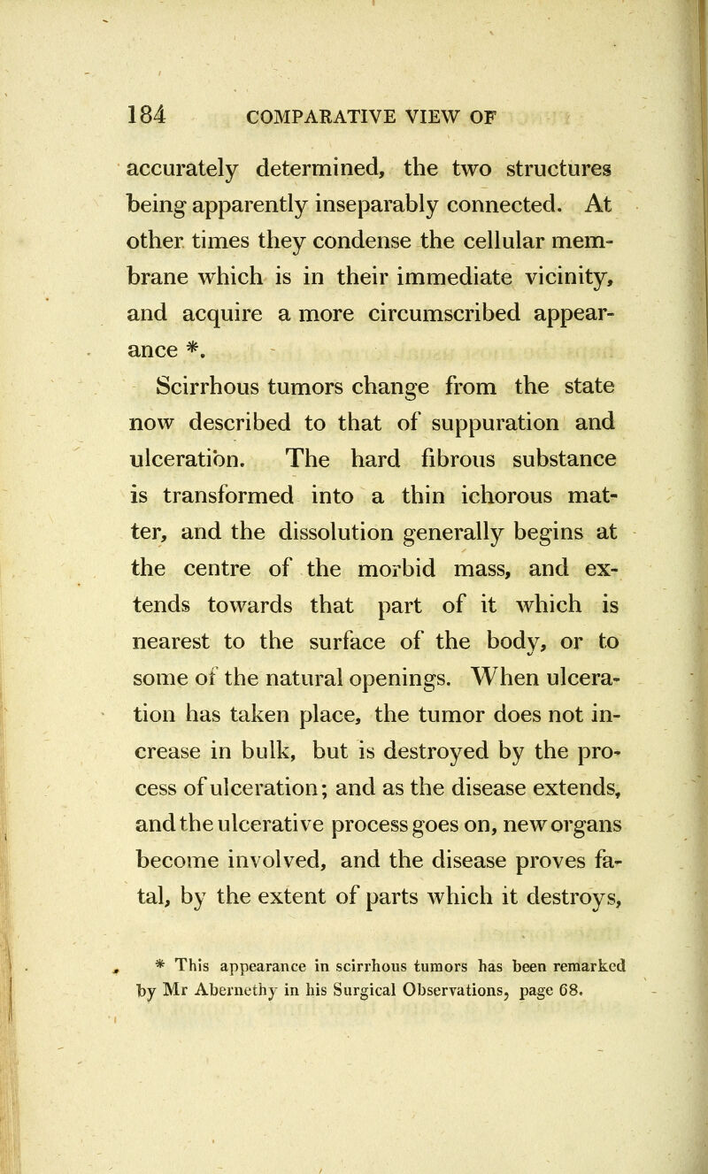 accurately determined, the two structures being apparently inseparably connected. At other times they condense the cellular mem- brane which is in their immediate vicinity, and acquire a more circumscribed appear- ance *. Scirrhous tumors change from the state now described to that of suppuration and ulceration. The hard fibrous substance is transformed into a thin ichorous mat- ter, and the dissolution generally begins at the centre of the morbid mass, and ex- tends towards that part of it which is nearest to the surface of the body, or to some of the natural openings. When ulcera- tion has taken place, the tumor does not in- crease in bulk, but is destroyed by the pro- cess of ulceration; and as the disease extends, and the ulcerative process goes on, new organs become involved, and the disease proves fa- tal, by the extent of parts which it destroys, * This appearance in scirrhous tumors has been remarked by Mr Abernethy in his Surgical Observations, page 68.