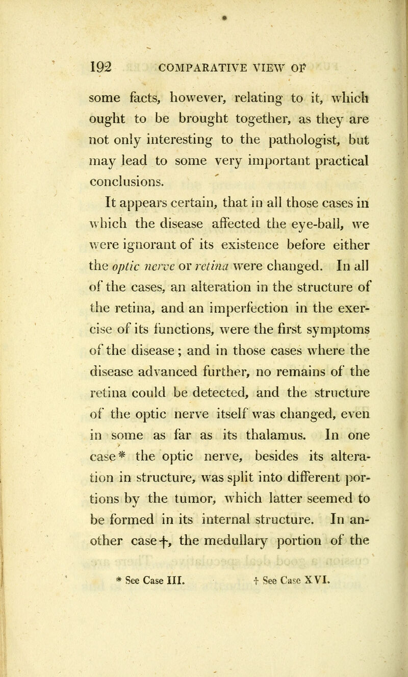 some facts, however, relating to it, which ought to be brought together, as they are not only interesting to the pathologist, but may lead to some very important practical conclusions. It appears certain, that in all those cases in which the disease affected the eye-ball, we were ignorant of its existence before either the optic nerve or retina were changed. In all of the cases, an alteration in the structure of the retina, and an imperfection in the exer- cise of its functions, were the first symptoms of the disease; and in those cases where the disease advanced further, no remains of the retina could be detected, and the structure of the optic nerve itself was changed, even in some as far as its thalamus. In one case* the optic nerve, besides its altera- tion in structure, was split into different por- tions by the tumor, which latter seemed to be formed in its internal structure. In an- other casef, the medullary portion of the * See Case III. f See Case XVI.