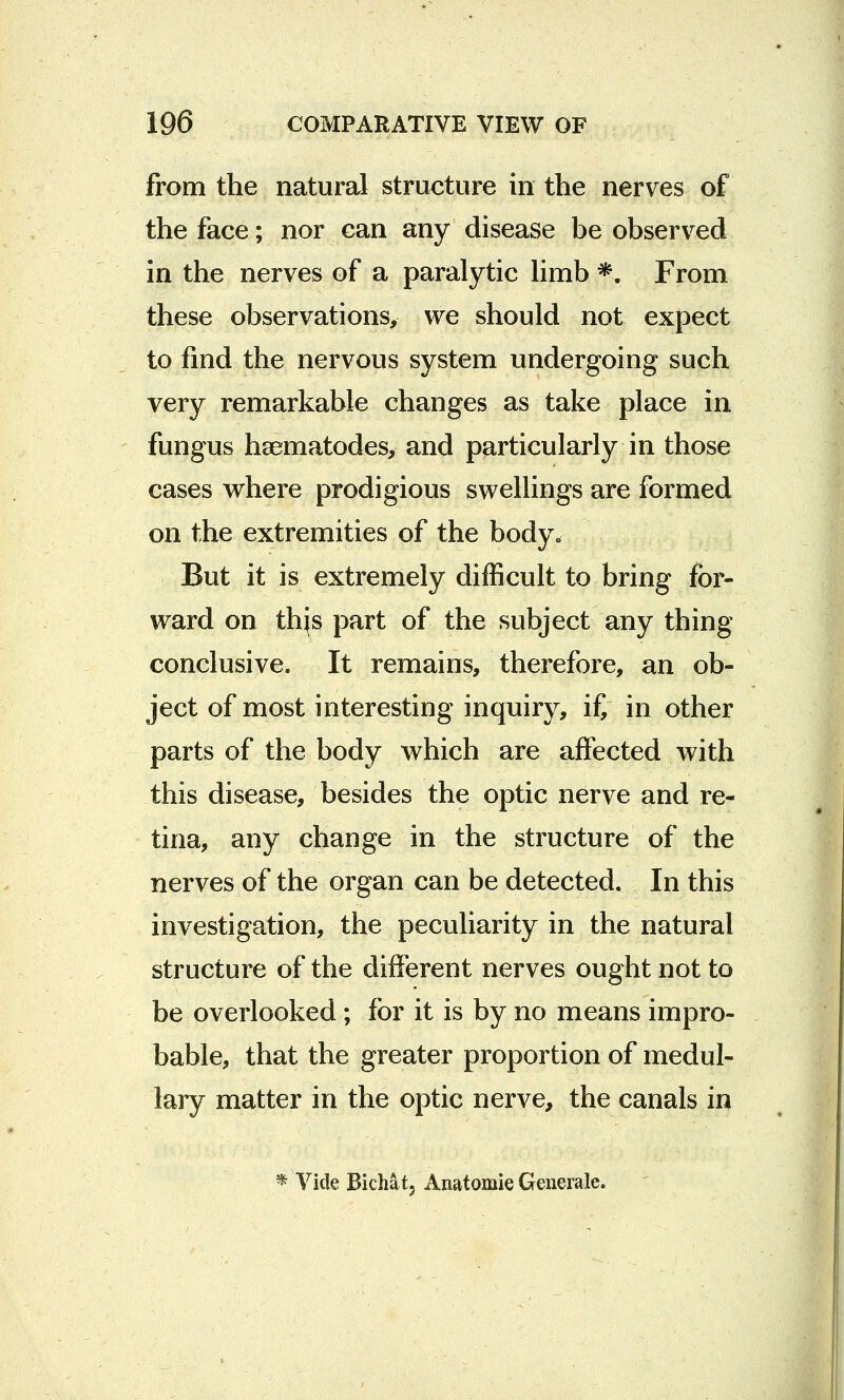 from the natural structure in the nerves of the face; nor can any disease be observed in the nerves of a paralytic limb *. From these observations, we should not expect to find the nervous system undergoing such very remarkable changes as take place in fungus hsematodes, and particularly in those cases where prodigious swellings are formed on the extremities of the body. But it is extremely difficult to bring for- ward on this part of the subject any thing conclusive. It remains, therefore, an ob- ject of most interesting inquiry, i£ in other parts of the body which are affected with this disease, besides the optic nerve and re- tina, any change in the structure of the nerves of the organ can be detected. In this investigation, the peculiarity in the natural structure of the different nerves ought not to be overlooked; for it is by no means impro- bable, that the greater proportion of medul- lary matter in the optic nerve, the canals in * Vide Bichat, Anatomie Generate.