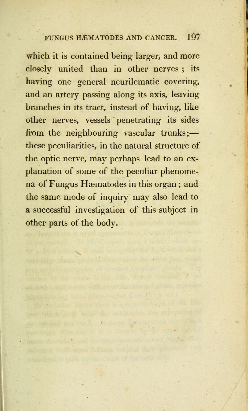 which it is contained being larger, and more closely united than in other nerves ; its having one general neurilematic covering, and an artery passing along its axis, leaving branches in its tract, instead of having, like other nerves, vessels penetrating its sides from the neighbouring vascular trunks;— these peculiarities, in the natural structure of the optic nerve, may perhaps lead to an ex- planation of some of the peculiar phenome- na of Fungus Haematodes in this organ ; and the same mode of inquiry may also lead to a successful investigation of this subject in other parts of the body.