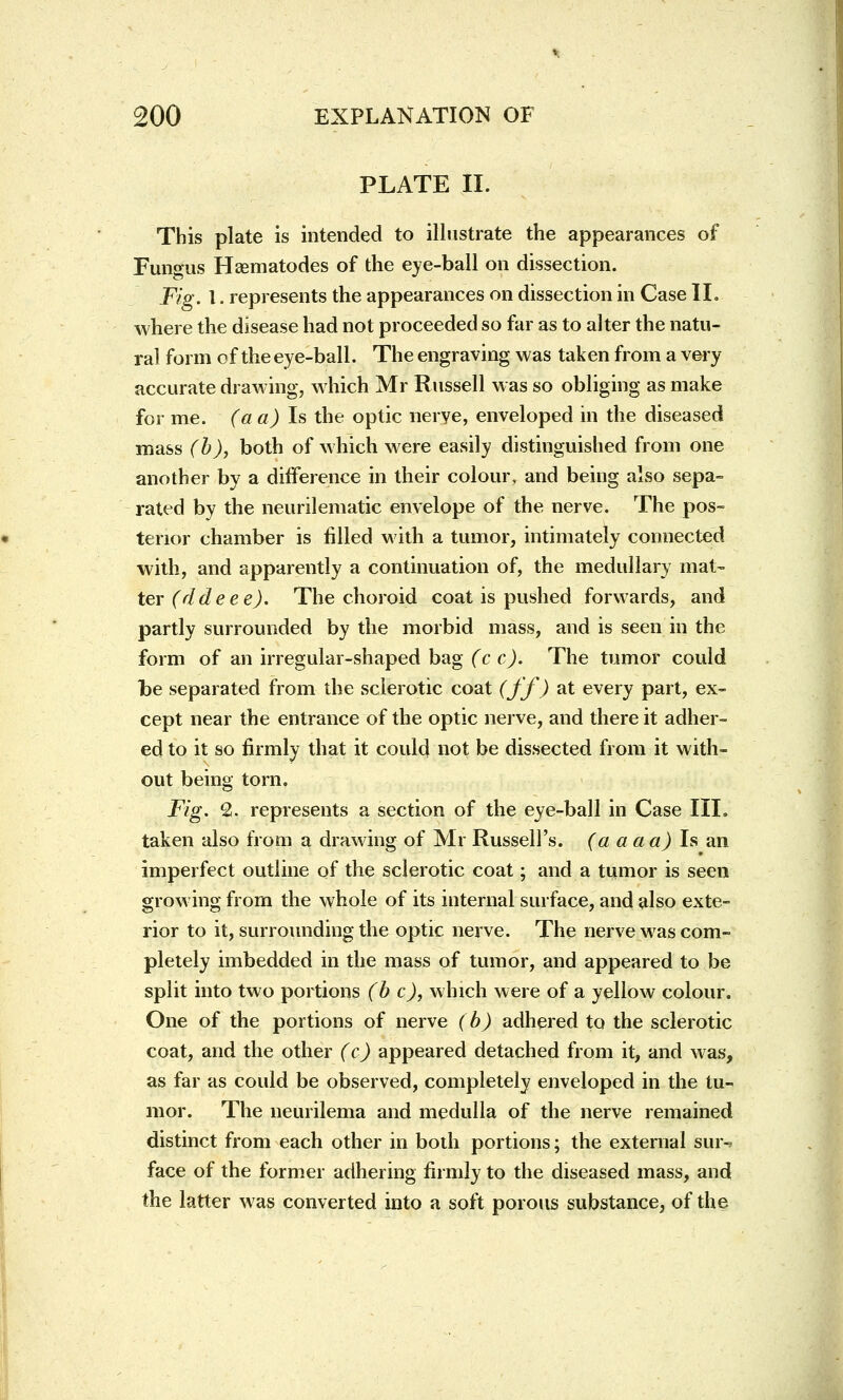 PLATE II. This plate is intended to illustrate the appearances of Fungus Hsematodes of the eye-ball on dissection. Fig. I. represents the appearances on dissection in Case II. where the disease had not proceeded so far as to alter the natu- ral form of the eye-ball. The engraving was taken from a very accurate drawing, which Mr Russell was so obliging as make for me. (a a) Is the optic nerve, enveloped in the diseased mass (b), both of which were easily distinguished from one another by a difference in their colour, and being also sepa- rated by the neurilematic envelope of the nerve. The pos- terior chamber is filled with a tumor, intimately connected with, and apparently a continuation of, the medullary mat- ter (ddeee). The choroid coat is pushed forwards, and partly surrounded by the morbid mass, and is seen in the form of an irregular-shaped bag (c c). The tumor could be separated from the sclerotic coat (ff) at every part, ex- cept near the entrance of the optic nerve, and there it adher- ed to it so firmly that it could not be dissected from it with- out being torn. Fig. 2. represents a section of the eye-ball in Case III. taken also from a drawing of Mr Russell's, (a a a a) Is an imperfect outline of the sclerotic coat; and a tumor is seen growing from the whole of its internal surface, and also exte- rior to it, surrounding the optic nerve. The nerve was com- pletely imbedded in the mass of tumor, and appeared to be split into two portions (b c), which were of a yellow colour. One of the portions of nerve (b) adhered to the sclerotic coat, and the other (c) appeared detached from it, and was, as far as could be observed, completely enveloped in the tu- mor. The neurilema and medulla of the nerve remained distinct from each other in both portions; the external sur-? face of the former adhering firmly to the diseased mass, and the latter was converted into a soft porous substance, of the