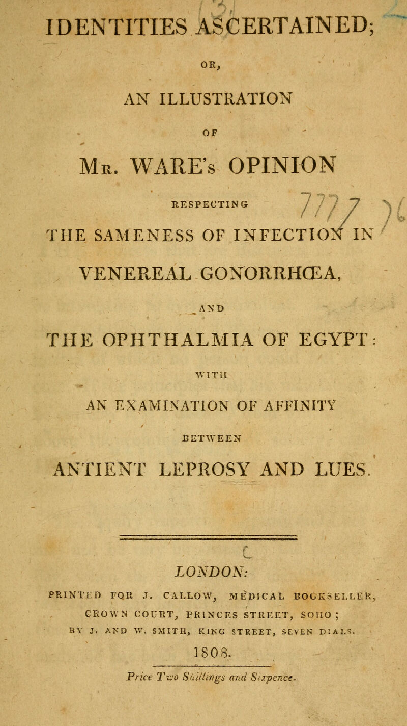 OR, AN ILLUSTRATION OF Mr. ware's opinion RESPECTING / 7') 7 ^ ' THE SAMENESS OF INFECTION IN ' VENEREAL GONORRHOEA, .,AND THE OPHTHALMIA OF EGYPT: WITH AN EXAMINATION OF AFFINITY BETWEEN ANTIENT LEPROSY AND LUES. LONDON: PRINTED FQR J. CALLOW, MEDICAL BOOKSELLER, GROWN COURT, PRINCES STREET, SOHO ; BY J. AND W. SMITH, KING STREET, SEVEN* DIALS. ISO Price TiiO Sitil'ings and Sixpence^