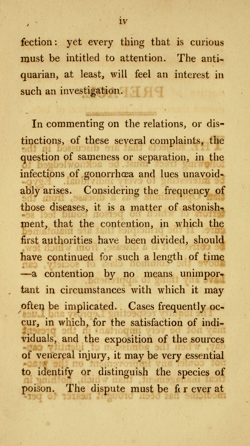 fection: yet every thing that is curious raust be intitled to attention. The anti- quarian, at least, will feel an interest in such an investigation. In commenting on the relations, or dis- tinctions, of these several complaints, the question of sameness or separation, in the infections of gonorrhoea and lues unavoid- ably arises. Considering the frequency of those diseases, it is a matter of astonish-; tnent, that the contention, in which the first authorities have been divided, should have continued for such a length of time =—a contention bj^ no means unimpor- tant in circumstances with which it may often be implicated. Cases frequently oc- cur, in which, for the satisfaction of indi- viduals, and the exposition of the sources of venereal injury, it may be very essential to identify or distinguish the species of poison. The dispute must be ft r ever at