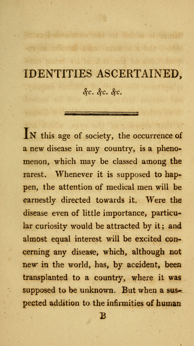 8^C, 8(C. 8^C. In this age of society, the occurrence of a new disease in any country, is a pheno- menon, which may be classed among the rarest. Whenever it is supposed to hap- pen, the attention of medical men will be earnestly directed towards it» Were the disease even of little importance, particu- lar curiosity would be attracted by it; and almost equal interest will be excited con* cerning any disease, which, although not new* ill the world, has, by accident, been transplanted to a country, where it was supposed to be unknown. But when a sus*: pected addition to the infirmities of human B