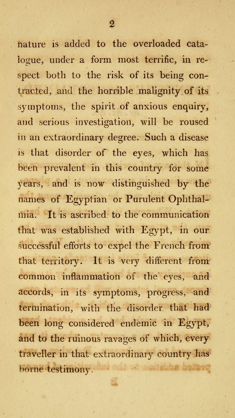 fiature is added to the overloaded cata- logue, under a form most terrific, in re- spect both to the risk of its being con- tracted, and the horrible malignity of its symptoms, the spirit of anxious enquiry, and serious investigation, will be roused in an extraordinary degree. Such a disease is that disorder of the eyes, which has been prevalent in this country for some years, and is now distinguished by the names of Egyptian or Purulent Ophthal- mia. It is ascribed to the communication that was established with Egypt, in our successful efforts to expel the French from that territory. It is very different from common inflammation of the eyes, and accords, in its S3anptoms, progress, and termination, with the disorder that had been long considered endemic in Egypt, and to the ruinous ravages of which, every traveller in that extraordinary country has borne testimony.