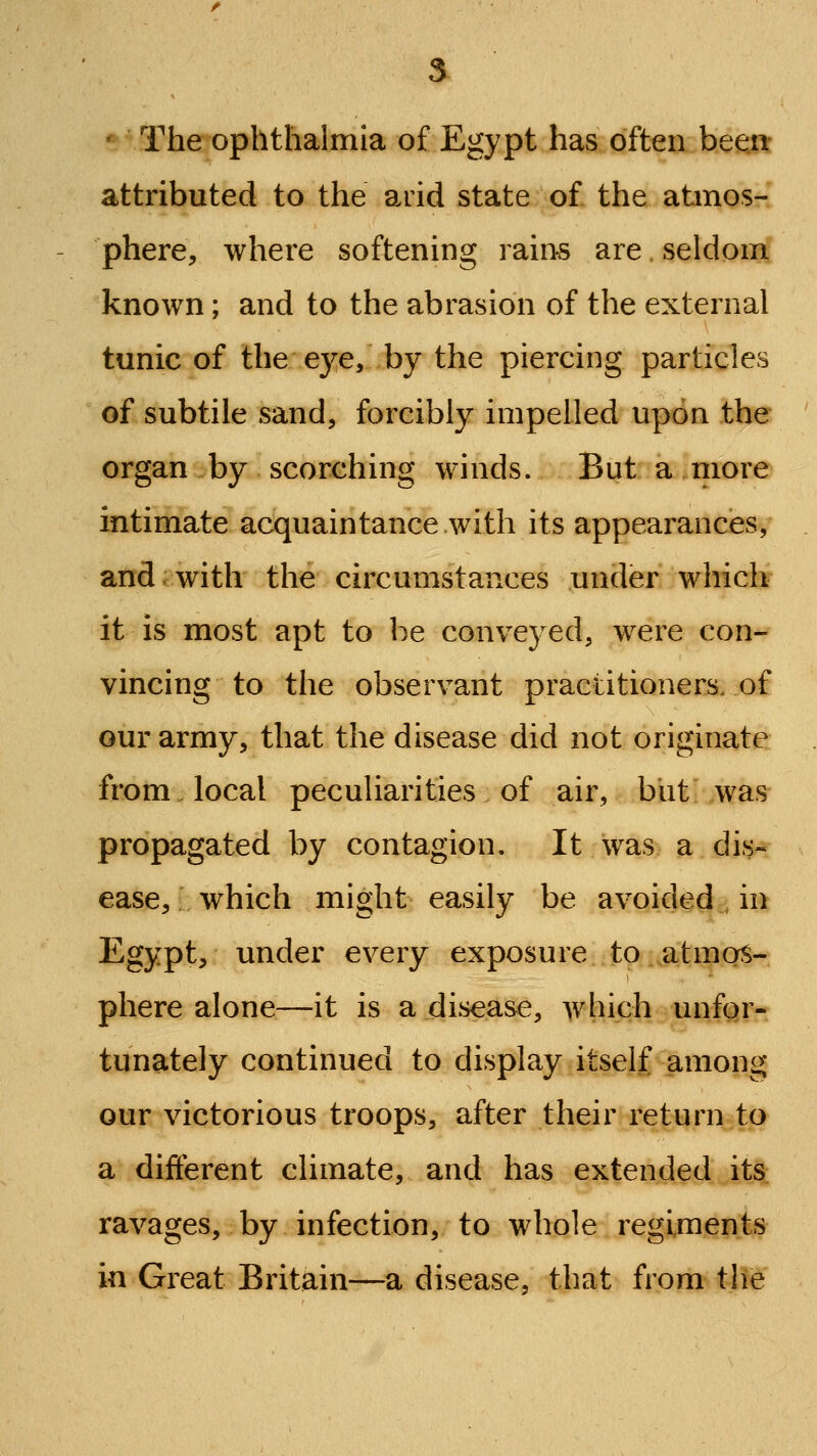 •^ The ophthalmia of Egypt has often heext attributed to the arid state of the abnos- phere, where softening rain^ are. seldom known; and to the abrasion of the external tunic of the ej^e, by the piercing particles of subtile sand, forcibly impelled upon the organ by scorching winds. But a more intimate acquaintance with its appearances, and;with the circumstances under whicl^ it is most apt to be conveyed, were con- vincing to the observant practitioners, of our army, that the disease did not originate from local peculiarities of air, but was propagated by contagion. It was a dis- ease, which might easily be avoided in Egypt, under every exposure to atmos- phere alone—it is a disease, which unfor- tunately continued to display itself among our victorious troops, after their return to a different climate, and has extended itS: ravages, by infection, to whole regiments in Great Britain—a disease, that from the