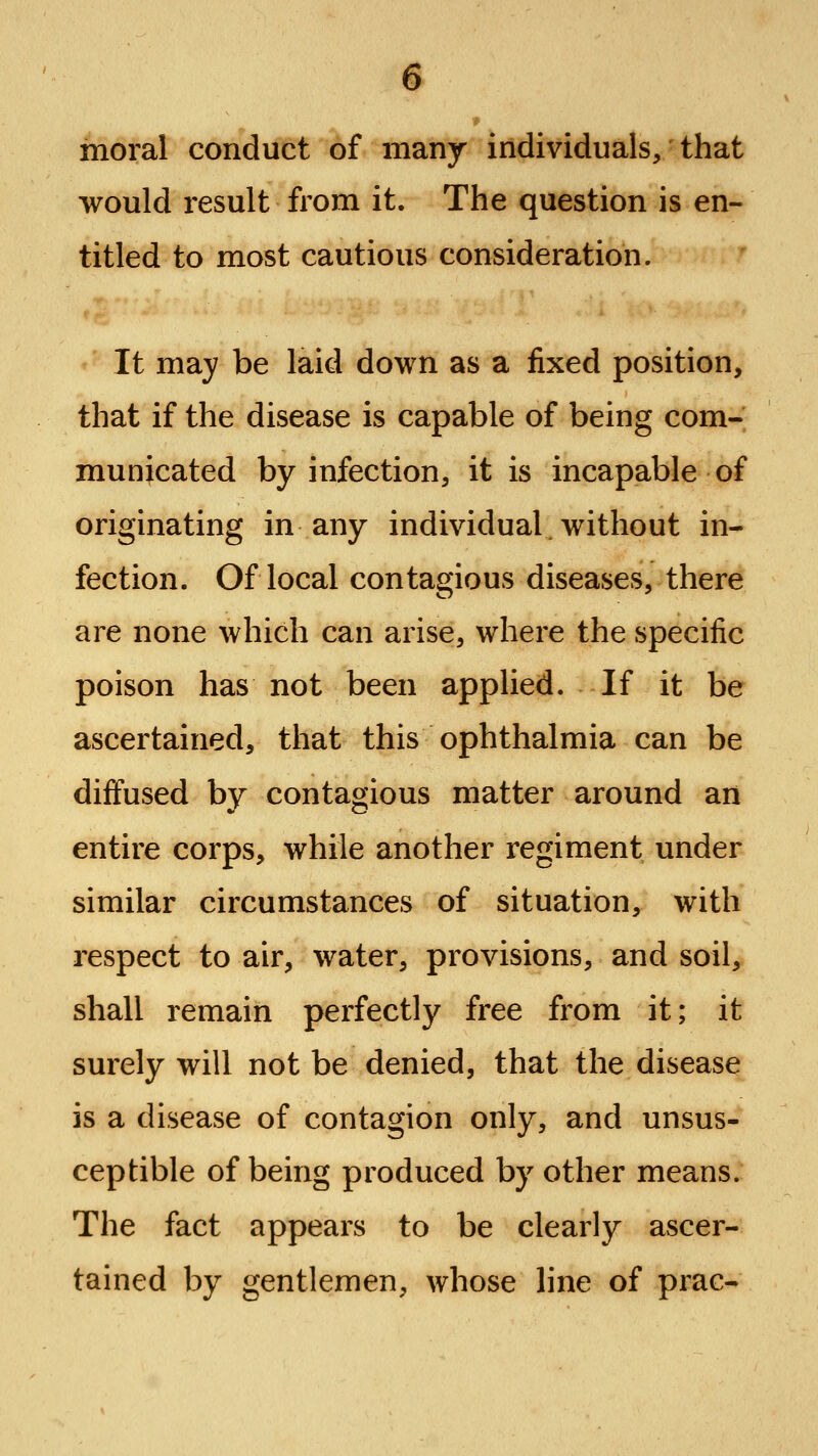 moral conduct of many individuals/that would result from it. The question is en- titled to most cautious consideration. It may be laid down as a fixed position, that if the disease is capable of being com- municated by infection, it is incapable of originating in any individual.without in- fection. Of local contagious diseases, there are none which can arise, where the specific poison has not been applied. If it be ascertained, that this ophthalmia can be diffused by contagious matter around art entire corps, while another regiment under similar circumstances of situation, with respect to air, water, provisions, and soil, shall remain perfectly free from it; it surely will not be denied, that the disease is a disease of contagion only, and unsus- ceptible of being produced by other means. The fact appears to be clearly ascer- tained by gentlemen, whose line of prac-