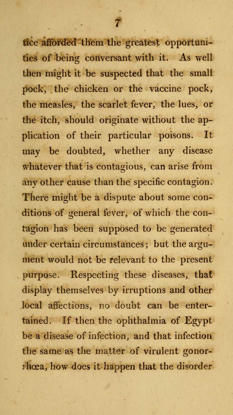 f tfGe afforded them the greatest opportuni- ties of being conversant with it. As well then might it be suspected that the small pock, the chicken or the vaccine pock, the measles, the scarlet fever, the lues, or the itch, should originate without the ap- plication of their particular poisons. It may be doubted, whether any disease whatever that is contagious, can arise from any other cause than the specific contagion. There might be a dispute about some con- ditions of general fever, of which the con- tagion has been supposed to be generated under certain circumstances; but the argu- ment would not be relevant to the present purpose. Respecting these diseases, that display themselves by irruptions and other local affections, no doubt can be enter- tained. If then the ophthalmia of Egypt be a disease of infection, and that infection the same as the matter of virulent gonor- rhoea, how does it happen that the disorder