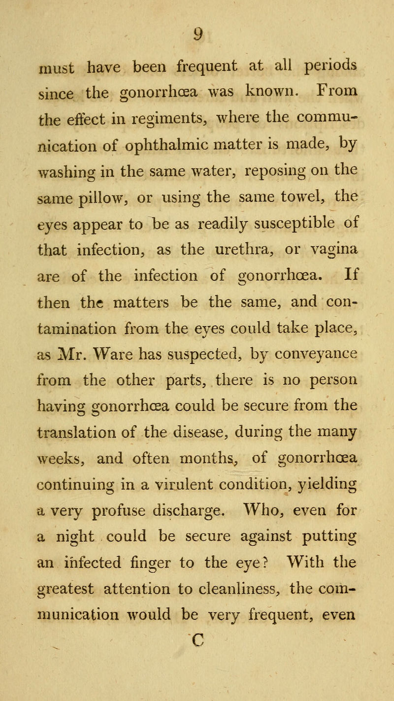 must have been frequent at all periods since the gonorrhcea was known. From the effect in regiments, where the commu- nication of ophthalmic matter is made, by washing in the same water, reposing on the same pillow, or using the same towel, the eyes appear to be as readily susceptible of that infection, as the urethra, or vagina are of the infection of o'onorrhoea. If then the matters be the same, and con- tamination from the eyes could take place, as Mr. Ware has suspected, by conveyance from the other parts, there is no person having gonorrhcea could be secure from the translation of the disease, during the many weeks, and often months, of gonorrhoea continuing in a virulent condition, yielding a very profuse discharge. Who, even for a night could be secure against putting an infected finger to the eye? With the greatest attention to cleanliness, the com- munication would be very frequent, even C