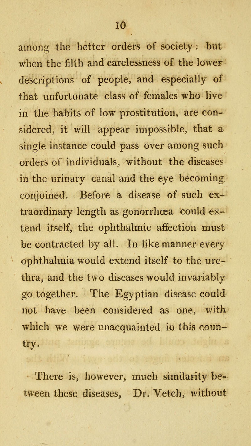 among the better orders of society: but when the filth and carelessness of the lower descriptions of people, and especially of that unfortunate class of females who live in the habits of low prostitution, are con- sidered, it will appear impossible, that a single instance could pass over among such orders of individuals, without the diseases in the urinary canal and the eye becoming conjoined. Before a disease of such ex- ti'aordinary length as gonorrhoea could ex- tend itself, the ophthalmic affection must be contracted by all. In like manner every ophthalmia would extend itself to the ure- thra, and the two diseases would invariably go together. The Egyptian disease could not have been considered as one, witk which we were unacquainted in this coun- try. There is, however, much similarity be- tween these diseases. Dr. Vetch, without