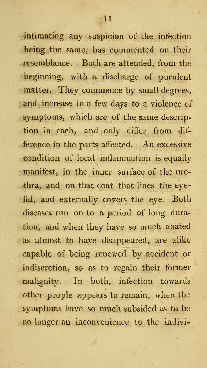 intimating any suspicion of tlie infection being the same, has commented on their ^resemblance. Both are attended, from the beginning, with a discharge of purulent matter. They commence by small degrees, and increase in a few days to a violence of symptoms, which are of the same descrip- tion in each, and only differ from dif- ference in the parts affected. An excessive condition of local inflammation is equally manifest, in the inner surface of the ure- thra, and on that coat, that lines the eye- lid, and externally covers the eye. Both diseases run on to a period of long dura- tion, and when they have so much abated as almost to have disappeared, are alike capable of being renewed by accident or indiscretion, so as to regain their former malignity. In both, infection towards other people appears to remain, when the symptoms have so much subsided as to be no longer an inconvenience to the indivi-