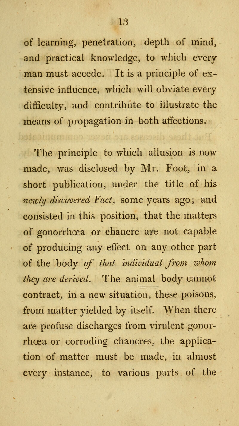 of learning, penetration, depth of mind, and practical knowledge, to which every man must accede. It is a principle of ex- tensive influence, which will obviate every difficulty, and contribute to illustrate the means of propagation in both affections. The principle to which allusion is nov/ made, was disclosed by Mr. Foot, in a short pubUcation, under the title of his nexvly discovered Fact, some years ago; and consisted in this position, that the matters of gonorrhoea or chancre are not capable of producing any eifect on any other part of the body of that individual froui whom they are derived. The animal body cannot contract, in a new situation, these poisons, from matter yielded by itself. When there are profuse discharges from virulent gonor- rhoea or corroding chancres, the applica- tion of matter must be made, in ahiiost every instance, to various parts of the