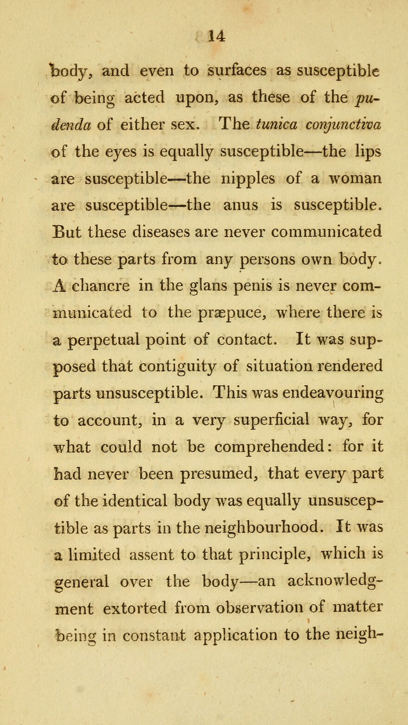 body, and even to surfaces as susceptible of being acted upon, as these of the pu- denda of either sex. The tunica conjunctiva of the eyes is equally susceptible—the lips are susceptible—the nipples of a woman are susceptible—the anus is susceptible. But these diseases are never communicated to these parts from any persons own body. A chancre in the glans penis is never com- municated to the praepuce, where there is a perpetual point of contact. It was sup- posed that contiguity of situation rendered parts unsusceptible. This was endeavouring to account, in a very superficial way, for what could not be comprehended: for it had never been presumed, that every part ©f the identical body was equally unsuscep- tible as parts in the neighbourhood. It was a limited assent to that principle, which is general over the body—an acknowledg- ment extorted from observation of matter being in constant application to the neigh-