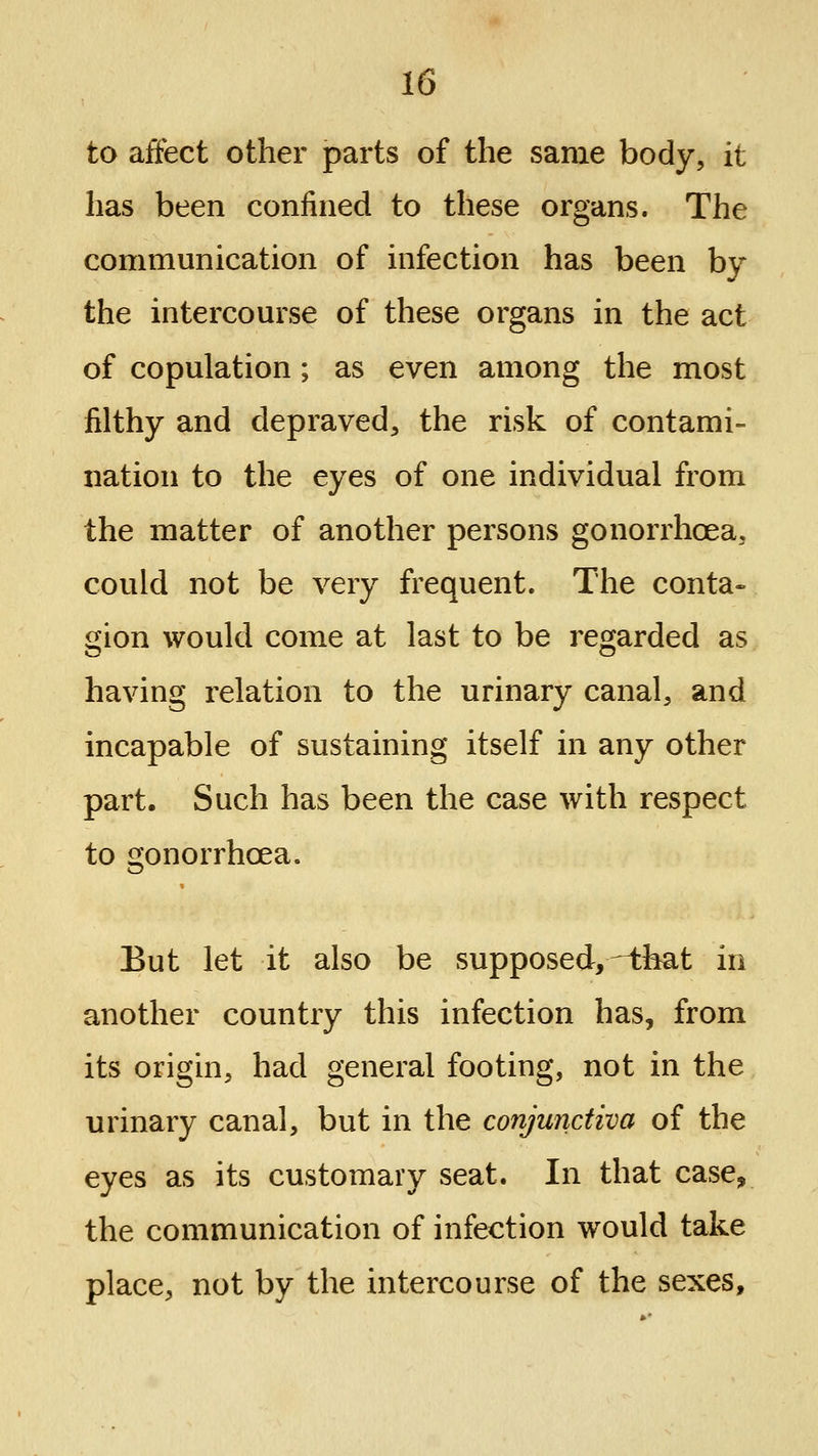 to affect other parts of the same body, it has been confined to these organs. The communication of infection has been by the intercourse of these organs in the act of copulation; as even among the most filthy and depraved, the risk of contami- nation to the eyes of one individual from the matter of another persons gonorrhoea, could not be very frequent. The conta- gion would come at last to be regarded as having relation to the urinary canal, and incapable of sustaining itself in any other part. Such has been the case with respect to gonorrhoea. But let it also be supposed,-ibat in another country this infection has, from its origin, had general footing, not in the urinary canal, but in the conjunctiva of the eyes as its customary seat. In that case, the communication of infection would take place, not by the intercourse of the sexes.