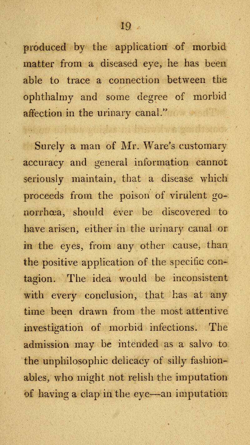 produced by the application of morbid matter from a diseased eye, he has been able to trace a connection between the ophthalmy and some degree of morbid affection in the urinary canal. Surely a man of Mr. Ware's customary accuracy and general information cannot seriously maintain, that a disease which proceeds from the poison of virulent go- norrhoea, should ever be discovered to have arisen, either in the urinary canal or in the eyes, from any other cause, than the positive application of the specific con- tagion. The idea would be inconsistent with every conclusion, that has at any time been drawn from the most attentive investigation of morbid infections. The admission may be intended as a salvo to the unphilosophic delicacy of silly fashion- ables, who might not relish the imputation of having a clap in the eye—an imputation