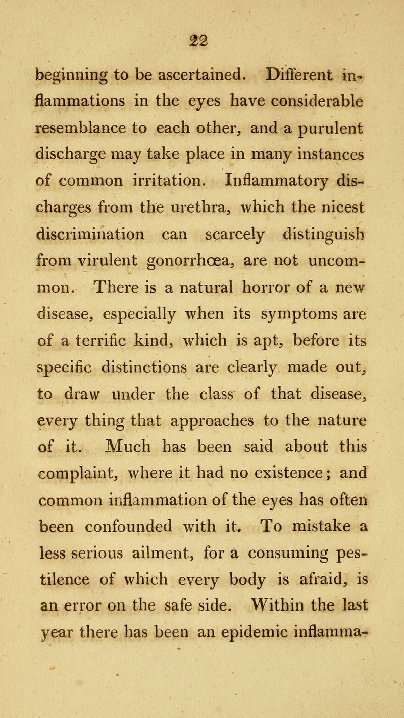 beginning to be ascertained. Difjferent in* flammations in the eyes have considerable resemblance to each other, and a purulent discharge may take place in many instances of common irritation. Inflammatory dis- charges from the urethra;, which the nicest discrimination can scarcely distinguish from virulent gonorrhoea, are not uncom- mon. There is a natural horror of a new disease, especially when its symptoms are of a terrific kind, which is apt, before its specific distinctions are clearly made out, to draw under the class of that disease, every thing that approaches to the nature of it. Much has been said about this complaint, where it had no existence; and common inflammation of the eyes has often been confounded with it. To mistake a less serious ailment, for a consuming pes« tilence of which every body is afraid, is an error on the safe side. Within the last year there has been an epidemic inflamma-