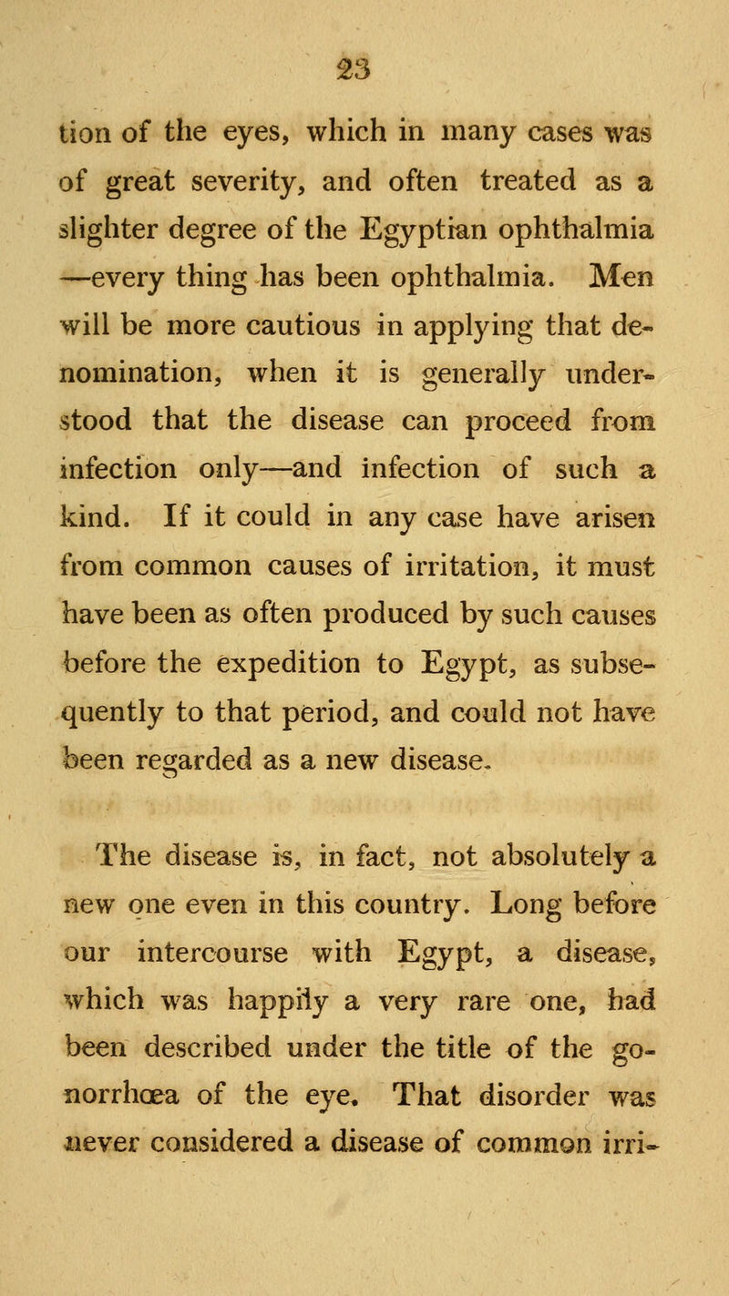 tion of the eyes, which in many cases was of great severity, and often treated as a slighter degree of the Egyptian ophthahnia —every thing has been ophthalmia. Men will be more cautious in applying that de- nomination, when it is generally under- stood that the disease can proceed from infection only—and infection of such a kind. If it could in any case have arisen from common causes of irritation, it must have been as often produced by such causes before the expedition to Egypt, as subse- quently to that period, and could not have been regarded as a new disease. The disease is, in fact, not absolutely a new one even in this country. Long before our intercourse with Egypt, a disease^ which was happily a very rare one, had been described under the title of the go- norrhoea of the eye. That disorder was never considered a disease of common irri*
