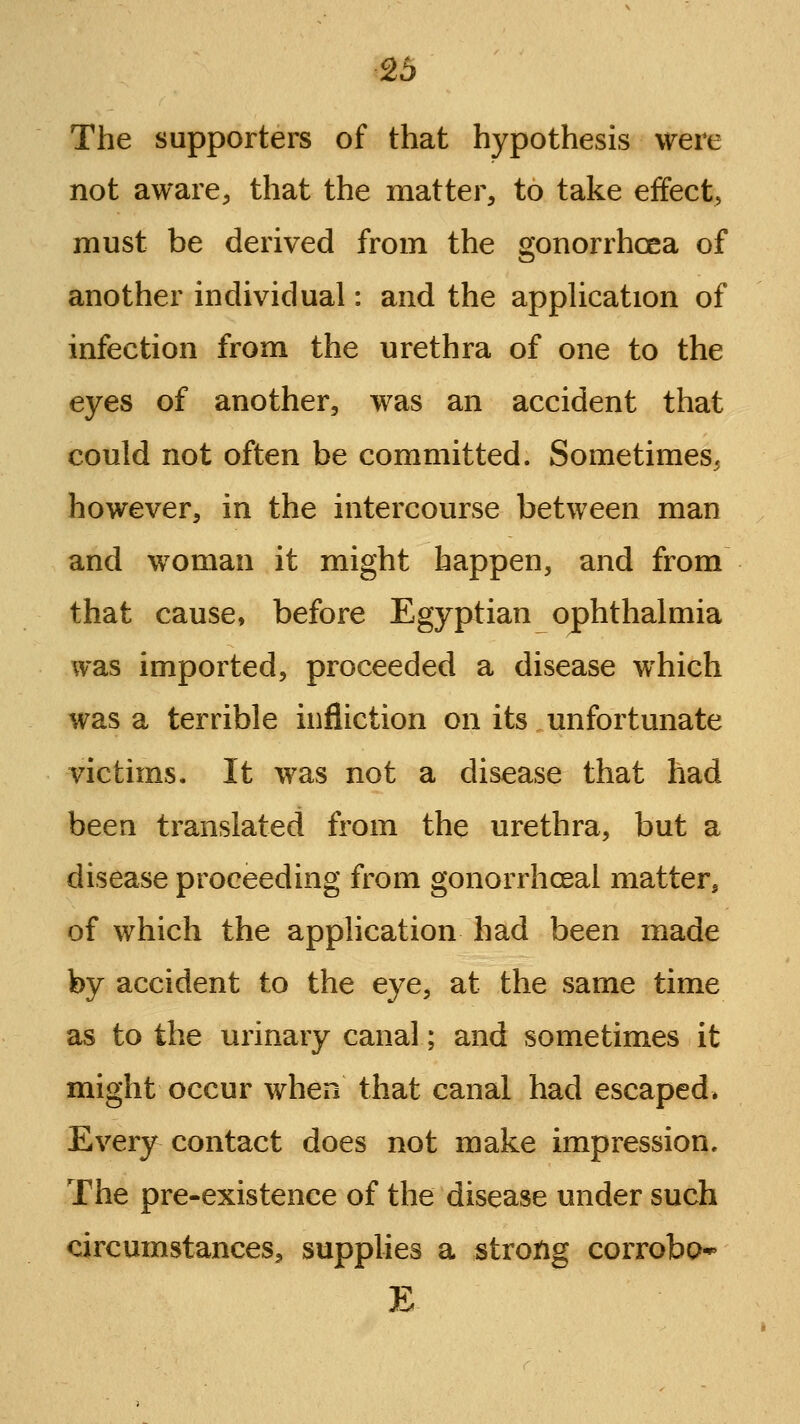 The supporters of that hypothesis were not aware^ that the matter, to take effect, must be derived from the gonorrhoea of another individual: and the appUcation of infection from the urethra of one to the eyes of another, was an accident that could not often be committed. Sometimes^ however, in the intercourse between man and woman it might happen, and from that cause, before Egyptian ophthalmia was imported, proceeded a disease which was a terrible infliction on its unfortunate victims. It was not a disease that had been translated from the urethra, but a disease proceeding from gonorrhceal matter, of which the application had been made by accident to the eye, at the same time as to the urinary canal; and sometimes it might occur when that canal had escaped* Every contact does not make impression. The pre-existence of the disease under such circumstances, supplies a strong corrobp* E