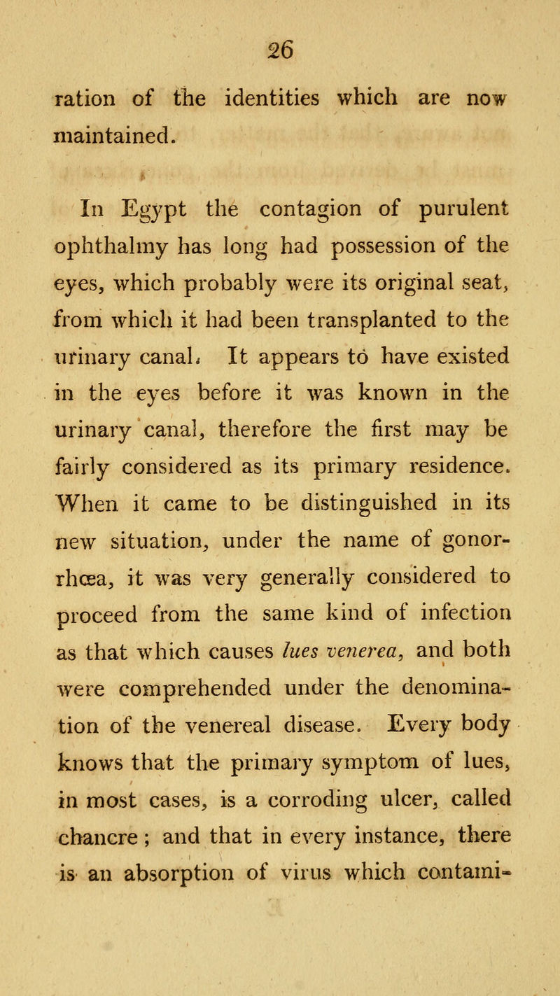 ration of the identities which are now maintained. In Egj^pt the contagion of purulent ophthahiiy has long had possession of the eyes, which probably were its original seat, from which it had been transplanted to the urinary canaL It appears to have existed in the eyes before it was known in the urinary canal, therefore the first may be fairly considered as its primary residence. When it came to be distinguished in its new situation, under the name of gonor- rhoea, it was very generally considered to proceed from the same kind of infection as that which causes lues venerea, and both were comprehended under the denomina- tion of the venereal disease. Every body knows that the primary symptom of lues, in most cases, is a corroding ulcer, called chancre; and that in every instance, there is an absorption of virus which contami-