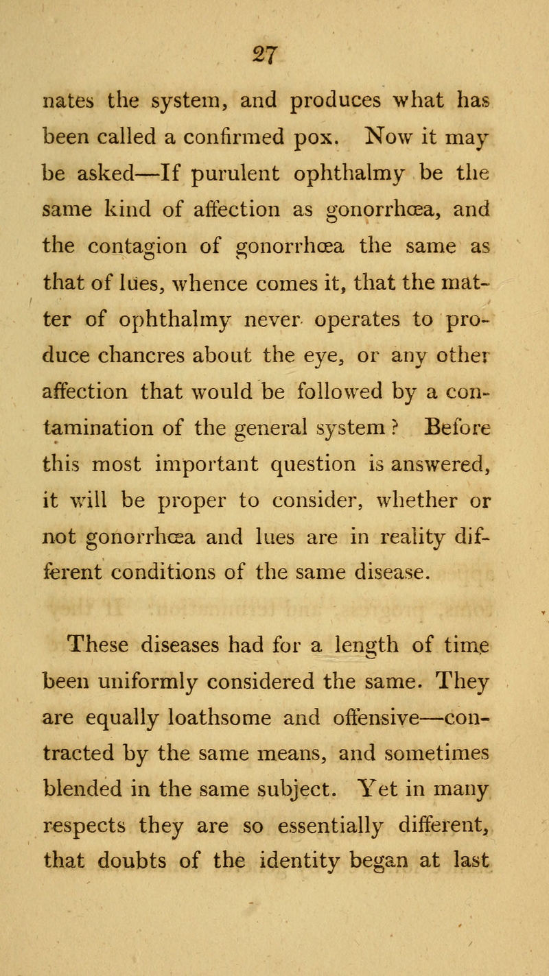 £7 nates the system, and produces what has been called a confirmed pox. Now it may be asked—If pm'ulent ophthalmy be the same kind of affection as gonorrhcEa, and the contagion of gonorrhoea the same as that of lues, whence comes it, that the mat- ter of ophthalmy never operates to pro- duce chancres about the eye, or any other affection that would be followed by a con- tamination of the general system ? Before this most important question is answered, it will be proper to consider, whether or not gonorrhcea and lues are in reality dif- ferent conditions of the same disease. These diseases had for a length of time been uniformly considered the same. They are equally loathsome and offensive—con- tracted by the same means, and sometimes blended in the same subject. Yet in many respects they are so essentially different, that doubts of the identity began at last