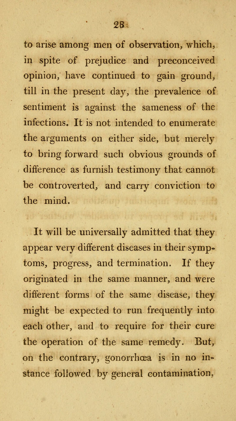 28; to arise among men of observation, which^ in spite of prejudice and preconceived opinion, have continued to gain ground^ till in the present day, the prevalence of sentiment is against the sameness of the infections. It is not intended to enumerate the arguments on either side, but merely to bring forward such obvious grounds of difference as furnish testimony that cannot be controverted, and carry conviction to the mind. It will be universally admitted that they appear very different diseases in their symp- toms, progress, and termination. If they originated in the same manner, and were different forms of the same disease, they might be expected to run frequently into each other, and to require for their cure the operation of the same remedy. But, on the contrary, gonorrhoea is in no in« stance followed by general contamination.