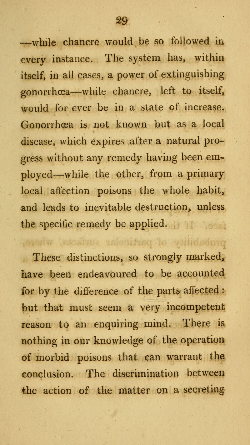 —while chancre would be so followed in every instance. The system has, within itself, in all cases, a power of extinguishing gonorrhoea—while chancre, left to itself, would for ever be in a state of increase. Gonorrhoea is not known but as a local disease, vv^hich expires after a natural pro- gress without any remedy having been em- ployed—while the other, from a primary local affection poisons the whole habit, and le^ds to inevitable destruction, unless the specific remedy be applied-. These ^ distinctions, so strongly marked, have been endeavoured to be accounted for by the difference of the parts affected; hnt that must seem a very incompetent reason to an enquiring mind. There is nothing in our knowledge of the operation of morbid poisons that can w^arrant the conclusion. The discrimination between the action of the matter on a secreting