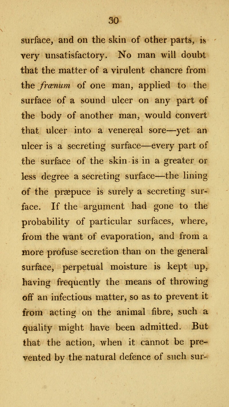 surface, and on the skin of other parts, is - very unsatisfactory. No man will doubt that the matter of a virulent chancre from the frcenum of one man, applied to the surface of a sound ulcer on any part of the body of another man, would convert that ulcer into a venereal sore—^)^et an ulcer is a secreting surface—every part of the surface of the skin is in a greater or less degree a secreting surface—the lining of the prsepuce is surely a secreting sur- face. If the argument had gone to the probability of particular surfaces, where, from the want of evaporation, and from a more profuse secretion than on the general surface, perpetual moisture is kept up, having frequently the means of throwing off an infectious matter, so as to prevent it from acting on the animal fibre, such a quality might have been admitted. But that the action, when it cannot be pre- vented by the natural defence of such sur-