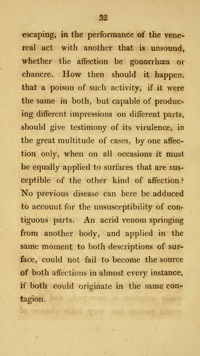 52 escaping, in the performance of the vene- real act with another that is unsound, whether the alffection be gonorrhoea or chancre. How then should it happen, that a poison of such activity, if it were the same in both, tut capable of produc- ing different impressions on different parts^ should give testimony of its virulence, in the great multitude of cases, by one affec- tion only, when on all occasions it must be equally applied to surfaces that are sus- ceptible of the other kind of affection? No previous disease can here be adduced to account for the unsusceptibility of con« tiguous parts. An acrid venom springing from another body, and applied in the same moment to both descriptions of sur- face, could not fail to become the source of both affections in almost every instance, if both could originate in the same con- tagion.