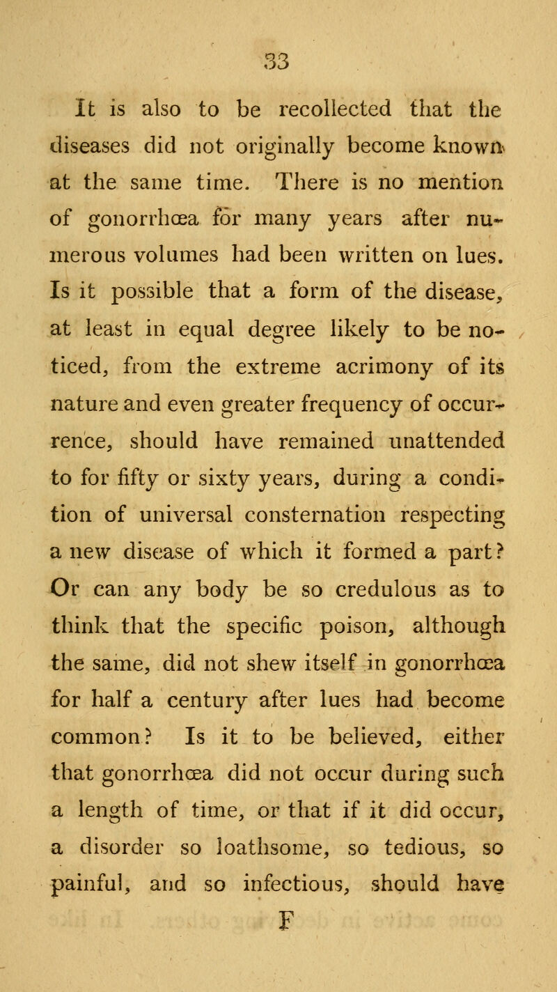 It is also to be recollected that the diseases did not originally become known^ at the same time. There is no mention of gonorrhoea for many years after nu- merous volumes had been written on lues. Is it possible that a form of the disease, at least in equal degree likely to be no- ticed, from the extreme acrimony of its nature and even greater frequency of occur- rence, should have remained unattended to for fifty or sixty years, during a condi- tion of universal consternation respecting a new disease of which it formed a part ? Or can any body be so credulous as to think that the specific poison, although the same, did not shew itself in gonorrhoea for half a century after lues had become common? Is it to be believed, either that gonorrhcea did not occur during such a length of time, or that if it did occur, a disorder so loathsome, so tedious, so painful, and so infectious, should have F