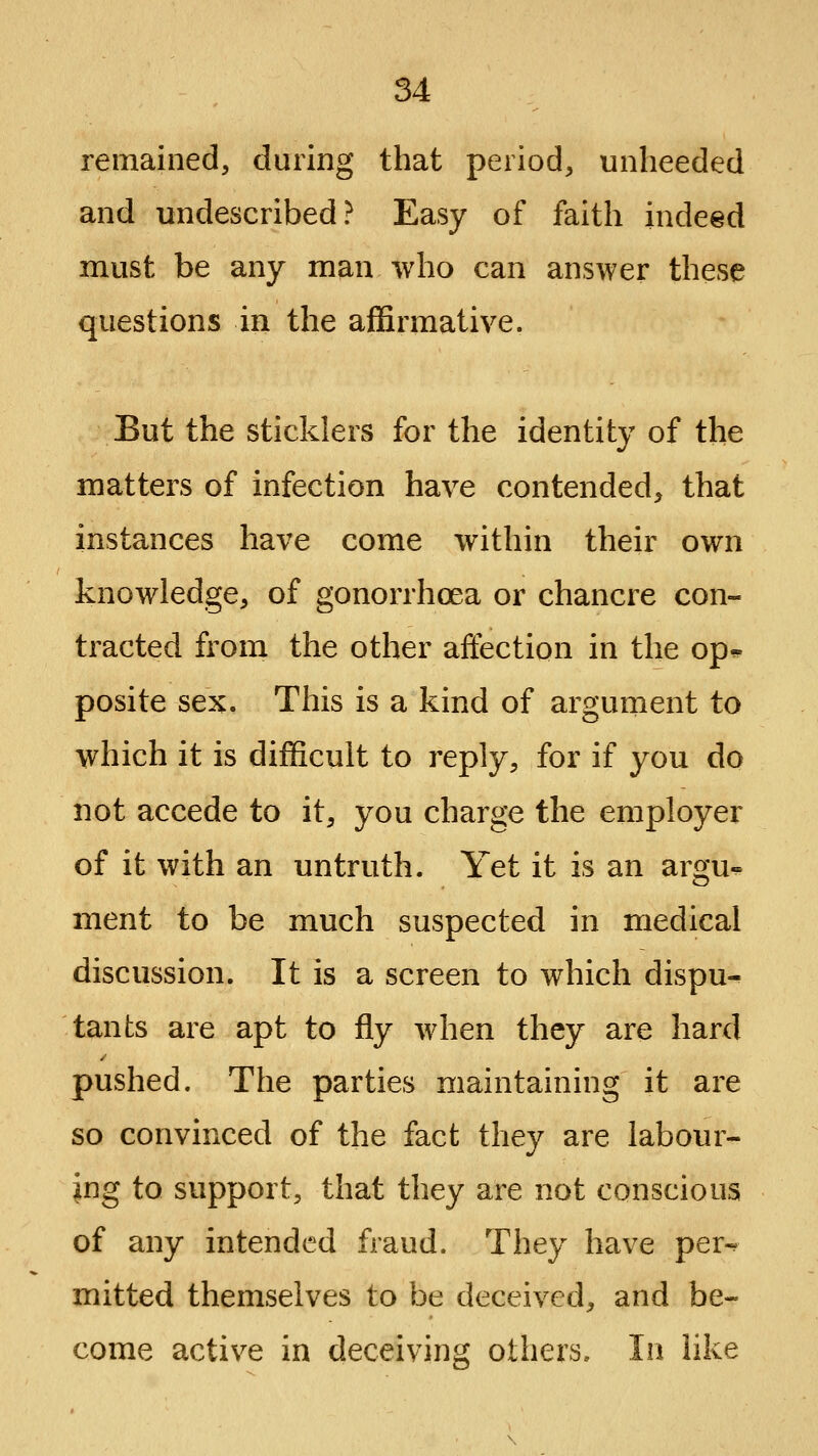 remained, during that period, unheeded and undescribed? Easy of faith indeed must be any man who can answer these questions in the affirmative. But the sticklers for the identity of the matters of infection have contended, that instances have come within their own knowledge, of gonorrhoea or chancre con- tracted from the other affection in the op^ posite sex. This is a kind of argument to which it is difficult to reply, for if you do not accede to it, you charge the employer of it with an untruth. Yet it is an argu- ment to be much suspected in medical discussion. It is a screen to which dispu- tants are apt to fly when they are hard pushed. The parties maintaining it are so convinced of the fact they are labour- ing to support, that they are not conscious of any intended fraud. They have per-^ mitted themselves to be deceived, and be- come active in deceiving others. In like