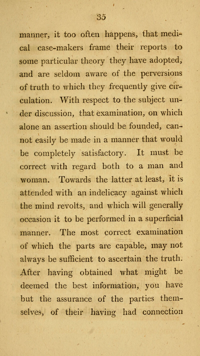 manner, it too often happens, that medi- cal case-makers frame their reports to some particular tlieory they have adopted, and are seldom aware of the perversions of truth to which they frequently give cir- culation. With respect to the subject un- der discussion, that examination, on which alone an assertion should be founded, can- not easily be made in a manner that would be completely satisfactory. It must be correct with regard both to a man and woman. Towards the latter at least, it is attended with an indelicacy against which the mind revolts, and which will generally occasion it to be performed in a superficial manner. The most correct examination of which the parts are capable, may not always be sufficient to ascertain the truth. After having obtained what might be deemed the best information, you have but the assurance of the parties them- selves, of their having had connection