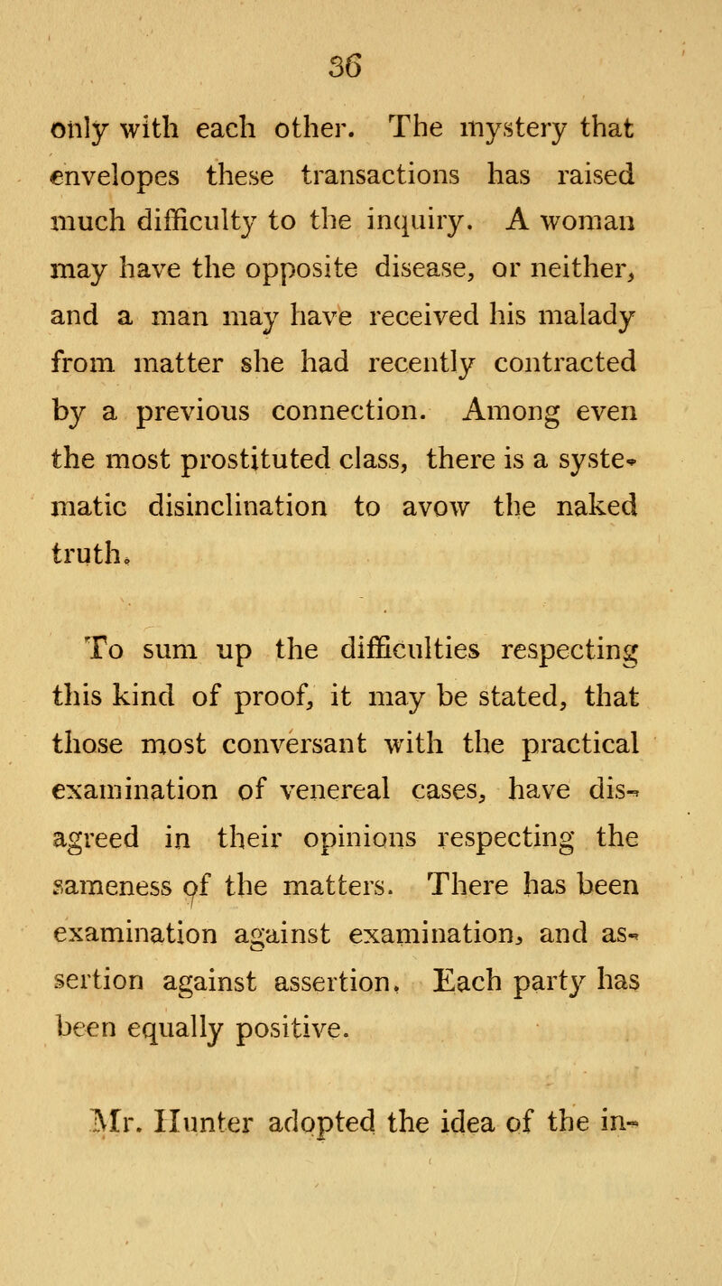 only with each other. The mystery that envelopes these transactions has raised much difficulty to the inquiry. A woman may have the opposite disease, or neither, and a man may have received his malady from matter she had recently contracted by a previous connection. Among even the most prostituted class, there is a syste* matic disinclination to avow the naked trutho To sum up the difficulties respecting this kind of proof, it may be stated, that those most conversant with the practical examination of venereal cases, have dis-^ agreed in their opinions respecting the sameness pf the matters. There has been examination against examination^, and as- sertion against assertion, Each party has been equally positive. Mr. Hunter adopted the idea of the in-^