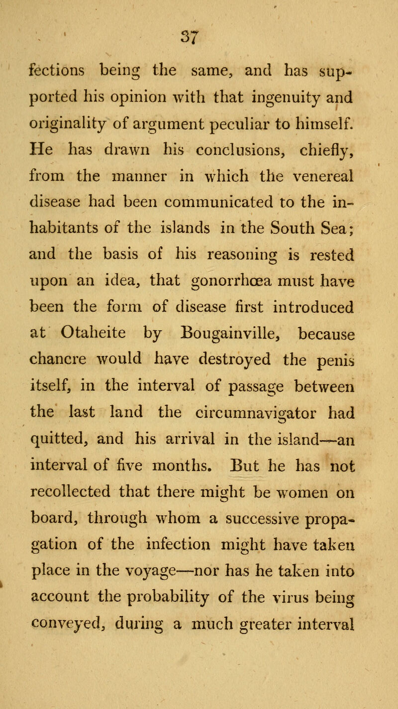 fections being the same, and has sup- ported his opinion with that ingenuity and originaUty of argument peculiar to himself. He has drawn his conclusions, chiefly, from the manner in which the venereal disease had been communicated to the in- habitants of the islands in the South Sea; and the basis of his reasoning is rested upon an idea, that gonorrhoea must have been the form of disease first introduced at Otaheite by Bougainville, because chancre would have destroyed the penis itself, in the interval of passage between the last land the circumnavigator had quitted, and his arrival in the island-—an interval of five months. But he has not recollected that there might be women on board, through whom a successive propa* gation of the infection might have taken place in the voyage—nor has he taken into account the probability of the virus being conveyed, during a much greater interval