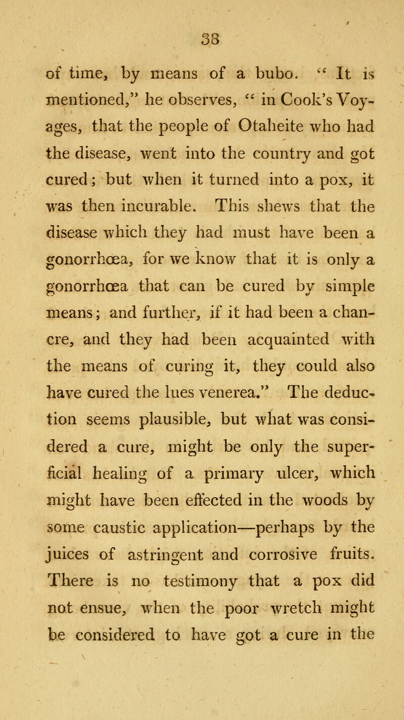 of time, by means of a bubo. '^ It is mentioned/' he observes, ^' in Cook's Voy- ages, that the people of Otaheite who had the disease, went into the country and got cured; but when it turned into a pox, it was then incurable. This shews that the disease which they had must have been a gonorrhoea, for we know that it is only a gonorrhoea that can be cured by simple means; and further, if it had been a chan- cre, and they had been acquainted with the means of curing it, they could also have cured the lues venerea. The deduc- tion seems plausible, but what was consi- dered a cure, might be only the super- ficial healing of a primary ulcer, which might have been effected in the woods by som.e caustic application—perhaps by the juices of astringent and corrosive fruits. There is no testimony that a pox did not ensue, when the poor wretch might be considered to have got a cure in the