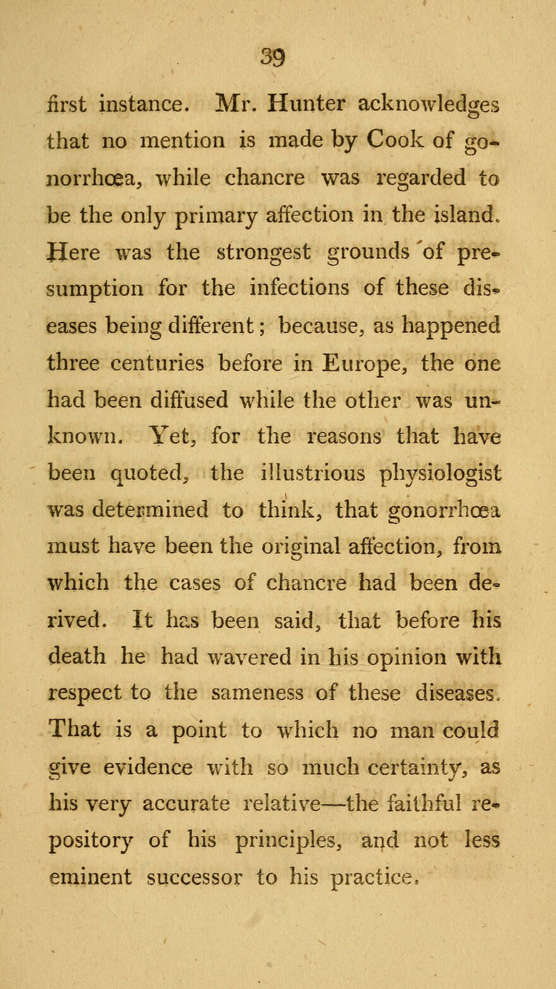 first instance. Mr. Hunter acknowled^^es that no mention is made by Cook of go- norrhoea, while chancre was regarded to be the only primary affection in the island. Here was the strongest grounds 'of pre^ sumption for the infections of these dis^ eases being different; because, as happened three centuries before in Europe, the one had been diffused while the other was un- known. Yet, for the reasons that have been quoted, the illustrious physiologist was determined to think, that gonorrhoea must have been the original affection, fi'om which the cases of chancre had been de-* rived. It has been said, that before his death he had wavered in his opinion with respect to the sameness of these diseases. That is a point to which no man could give evidence with so much certainty, as his very accurate relative-—the faithful ve^ pository of his principles, and not less erainent successor to his practice.