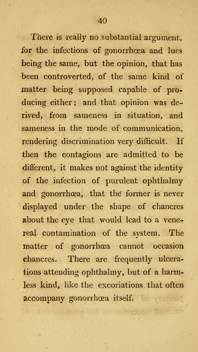 There is really no substantial argument, for the infections of gonorrhoea and lues being the same, but the opinion, that has been controverted, of the same kind of matter being supposed capable of pro* ducing either; and that opinion was de- rived, from sameness in situation, and sameness in the mode of communication, rendering discrimination very difl&cult. If then the contagions are admitted to be different, it makes not against the identity of the infection of purulent ophthalmy and gonorrhoea, that ih6 former is never displayed under the shape of chancres about the eye that would lead to a vene-' real contamination of the system. The matter of gonorrhoea cannot occasion chancres. There are frequently ulcera- tions attending ophthalmy, but of a harm* less kind, like the excoriations that often accompany gonorrhoea itself.