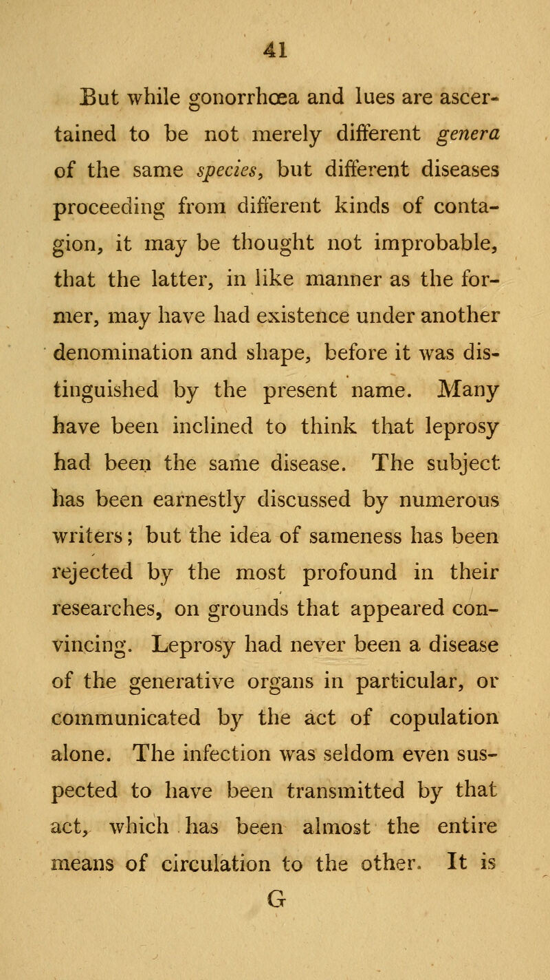 But while gonorrhoea and lues are ascer- tained to be not merely different genera of the same species, but different diseases proceeding from different kinds of conta- gion, it may be thought not improbable, that the latter, in like manner as the for- mer, may have had existence under another denomination and shape, before it was dis- tinguished by the present name. Many have been inclined to think tloat leprosy had beeii the same disease. The subject has been earnestly discussed by numerous writers; but the idea of sameness has been rejected by the most profound in their researches, on grounds that appeared con- vincing. Leprosy had never been a disease of the generative organs in particular, or communicated by the act of copulation alone. The infection was seldom even sus- pected to have been transmitted by that act, which has been almost the entire means of circulation to the other. It is G