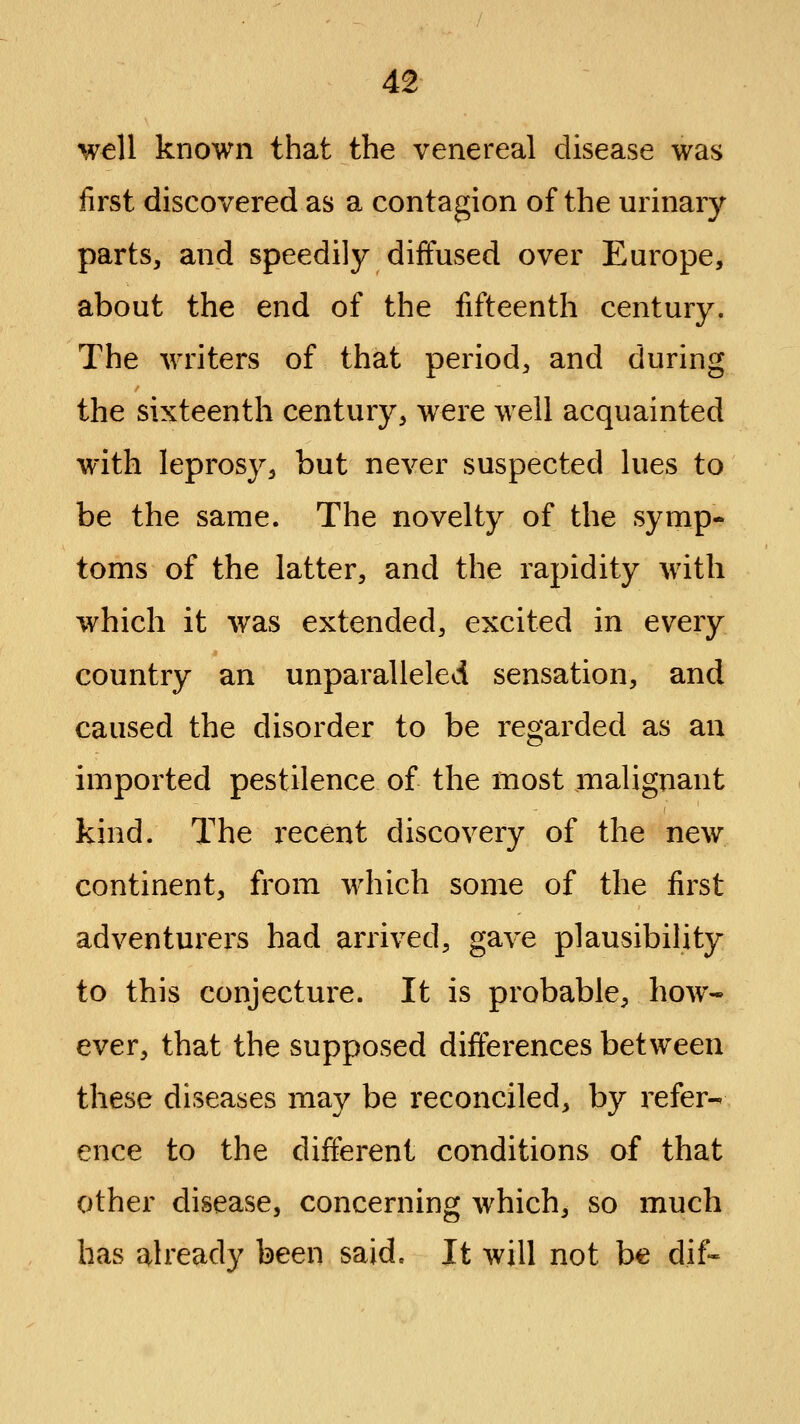 well known that the venereal disease was first discovered as a contagion of the urinary parts, and speedily diffused over Europe, about the end of the fifteenth century. The writers of that period, and during the sixteenth century, were well acquainted with leprosy, but never suspected lues to be the same. The novelty of the symp- toms of the latter, and the rapidity with which it was extended, excited in every country an unparalleled sensation, and caused the disorder to be regarded as an imported pestilence of the most malignant kind. The recent discovery of the new continent, from which some of the first adventurers had arrived, gave plausibility to this conjecture. It is probable, how- ever, that the supposed differences between these diseases may be reconciled, by refer- ence to the different conditions of that other disease, concerning which, so much has already been said. It will not be dif-