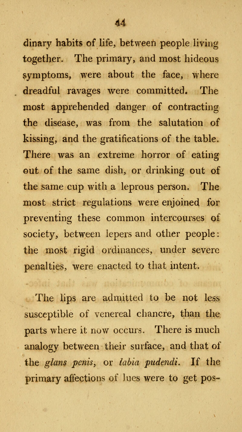 dinary habits of life, between people living together. The primary, and most hideous symptoms, were about the face, where dreadful ravages were committed. The most apprehended danger of contracting the disease, was from the salutation of kissing, and the gratifications of the table. There was an extreme horror of eating out of the same dish, or drinking out of the same cup with a leprous person. The most strict regulations were enjoined for preventing these common intercourses of society, between lepers and other people: the most rigid ordina^nces, under severe penalties, were enacted to that intent. The hps are admitted to be not less susceptible of venereal chancre, than the parts where it now occurs. There is much analogy between their surface, and that of the glans penis^ or labia pudendi. If the primary affections of lues were to get pos-