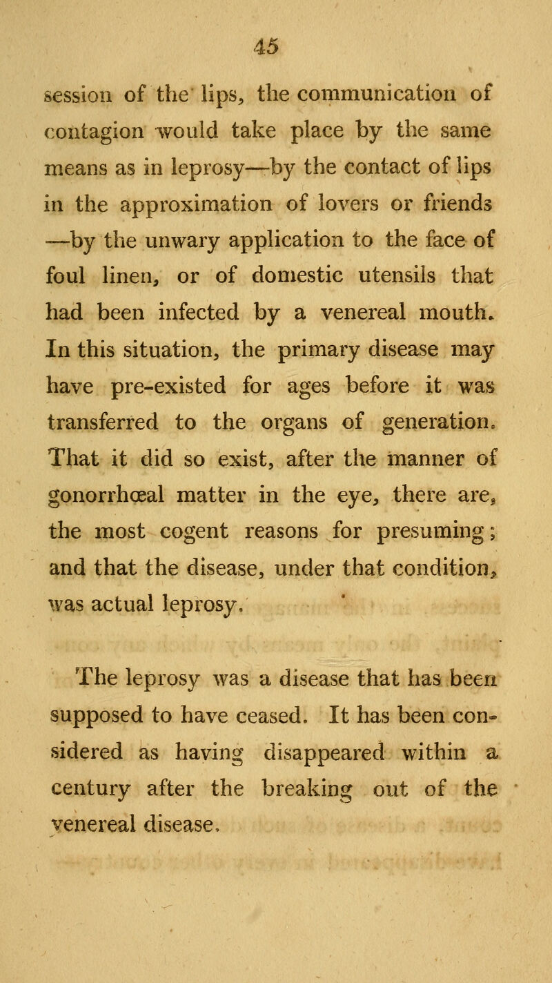 session of the lips, the communication of contagion would take place by the same means as in leprosy—by the contact of lips in the approximation of lovers or friends —by the unwary application to the face of foul linen, or of domestic utensils that had been infected by a venereal mouth. In this situation, the primary disease may have pre-existed for ages before it was transferred to the organs of generation» That it did so exist, after the manner of gonorrhgeal matter in the eye, there are^ the most cogent reasons for presuming; and that the disease, under that condition, was actual leprosy. The leprosy was a disease that has been supposed to have ceased. It has been con* sidered as having disappeared within a century after the breaking out of the venereal disease.