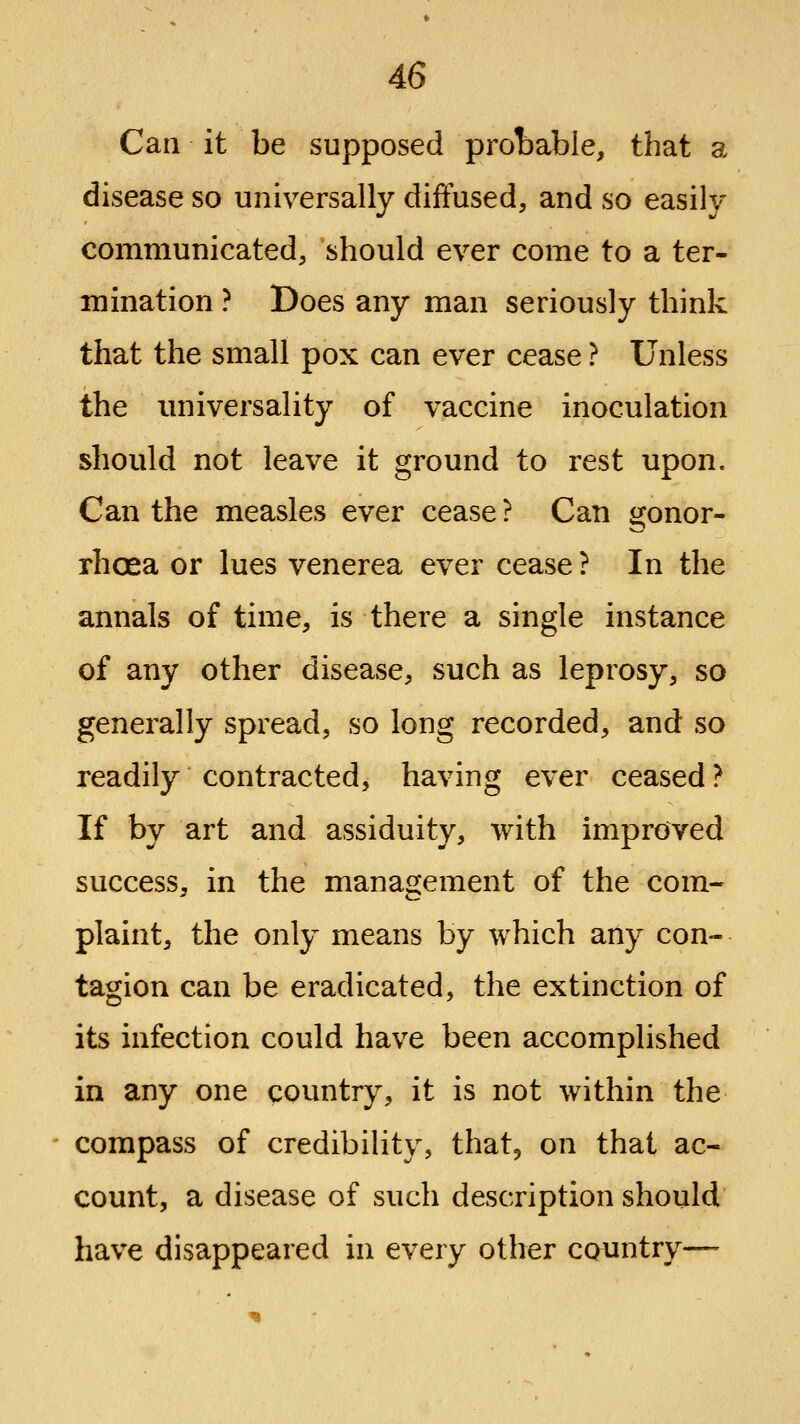 Can it be supposed prot)able, that a disease so universally diffused, and so easily communicated, should ever come to a ter- mination ? Does any man seriously think that the small pox can ever cease ? Unless the imiversality of vaccine inoculation should not leave it ground to rest upon. Can the measles ever cease ? Can gonor- rhoea or lues venerea ever cease ? In the annals of time, is there a single instance of any other disease, such as leprosy, so generally spread, so long recorded, and so readily contracted, having ever ceased ? If by art and assiduity, with improved success, in the management of the com- plaint, the only means by which any con- tagion can be eradicated, the extinction of its infection could have been accomplished in any one country, it is not within the compass of credibility, that, on that ac- count, a disease of such description should have disappeared in every other cQimtry—