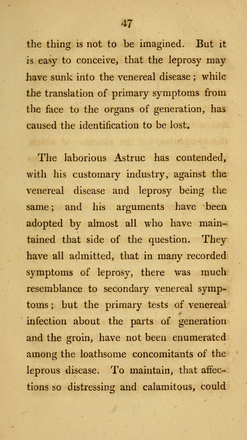 the thing is not to be imagined. But it is easy to conceive, that the leprosy may have sunk into the venereal disease ; while the translation of primary symptoms from the face to the organs of generation, has caused the identification to be lost. The laborious Astruc has contended, with his customary industry, against the venereal disease and leprosy being the same; and his arguments have been adopted by almost all who have main- tained that side of the question. They have all admitted, that in many recorded symptoms of leprosy, there was much resemblance to secondary venereal symp- toms ; but the primary tests of venereal infection about the parts of generation and the groin, have not been enumerated among the loathsome concomitants of the leprous disease. To maintain, that affec- tions so distressing and calamitous, could