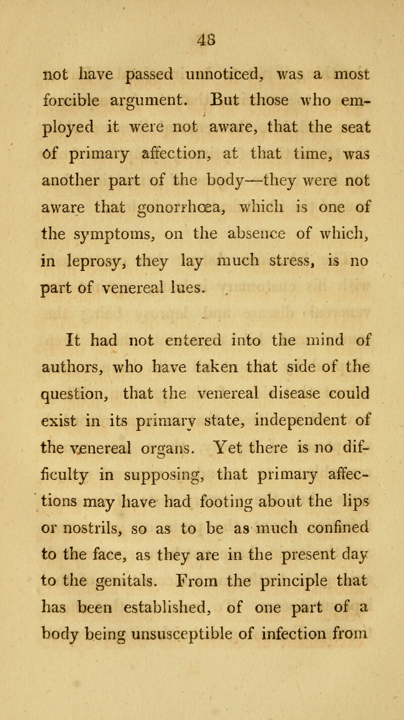 not have passed unnoticed, was a most forcible argument. But those who em- ployed it were not aware, that the seat of primary affection, at that time, was another part of the body—they were not aware that gonorrhoea, which is one of the symptoms, on the absence of which, in leprosy, they lay much stress, is no part of venereal lues. It had not entered into the mind of authors, who have taken that side of the question, that the venereal disease could exist in its primary state, independent of the venereal organs. Yet there is no dif- ficulty in supposing, that primary affec- tions may have had footing about the lips or nostrils, so as to be as much confined to the face, as they are in the present day to the genitals. From the principle that has been established, of one part of a body being unsusceptible of infection from