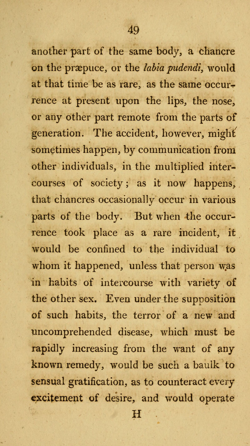 anotlier part of the same body, a chancre on the prepuce, or the labia pudendi^ would at that time be as rare^ as the same occur- rence at present upon the lips, the nose, or any other part remote from the parts of generation. The accident, however, might sometimes happen, by communication from other individuals, in the multiplied inter- courses of society; as it now happens, that chancres occasionally occur in various parts of the body. But when the occur- rence took place as a rare incident, it would be confined to the individual to whom it happened, unless that person w.as in habits of intercourse with variety of the other sex. Even under the supposition of such habits, the terror of a new and imcomprehended disease, which must be rapidly increasing from the w^ant of any known remedy, would be such a baulk to sensual gratification, as to counteract every excitement of desire, and would operate H