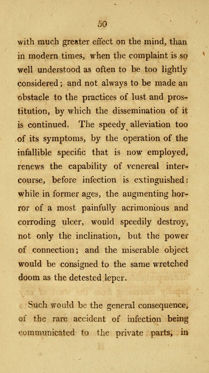 with much greater effect on the mind, than in modern times, when the complaint is so well understood as often to be too lightly considered; and not always to be made an obstacle to the practices of lust and pros- titution, by which the dissemination of it is continued. The speedy alleviation too of its symptoms, by the operation of the infallible specific that is now employed, renews the capabiUty of venereal inter- course, before infection is extinguished: while in former ages, the augmenting hor- ror of a most painfully acrimonious and corroding ulcer, would speedily destroy, not only the inclination, but the power of connection; and the miserable object would be consigned to the same wretched doom as the detested leper. Such would be the general consequence, of the rare accident of infection being communicated to the private parts, in