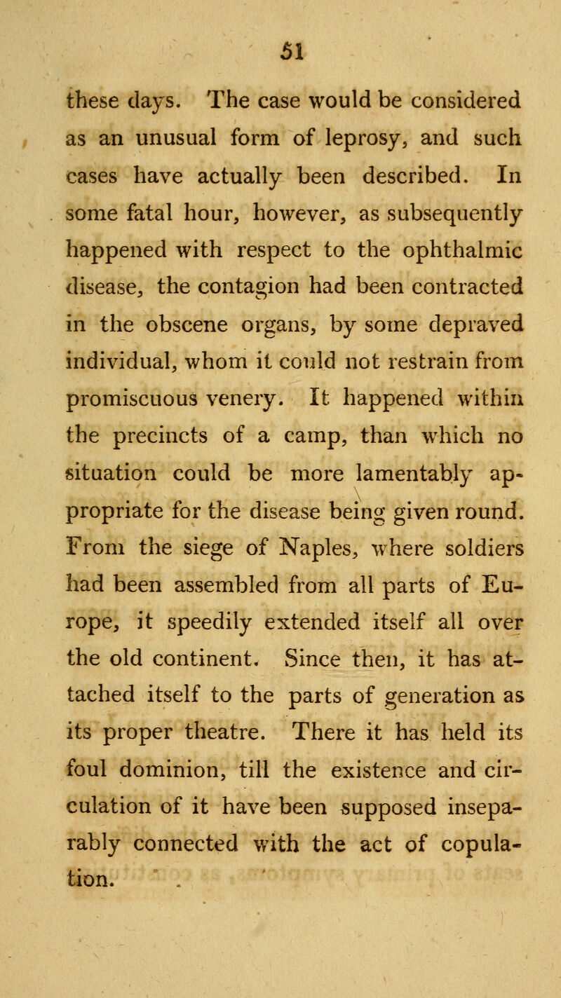 these days. The case would be considered as an unusual form of leprosy^ and such cases have actually been described. In some fatal hour, however, as subsequently happened with respect to the ophthalmic disease, the contagion had been contracted in the obscene organs, by some depraved individual, whom it could not restrain from promiscuous venery. It happened within the precincts of a camp, than which no situation could be more lamentably ap- propriate for the disease being given round. From the siege of Naples, where soldiers had been assembled from all parts of Eu- rope, it speedily extended itself all over the old continent. Since then, it has at- tached itself to the parts of generation as its proper theatre. There it has held its foul dominion, till the existence and cir- culation of it have been supposed insepa- rably connected with the act of copula- tion. .