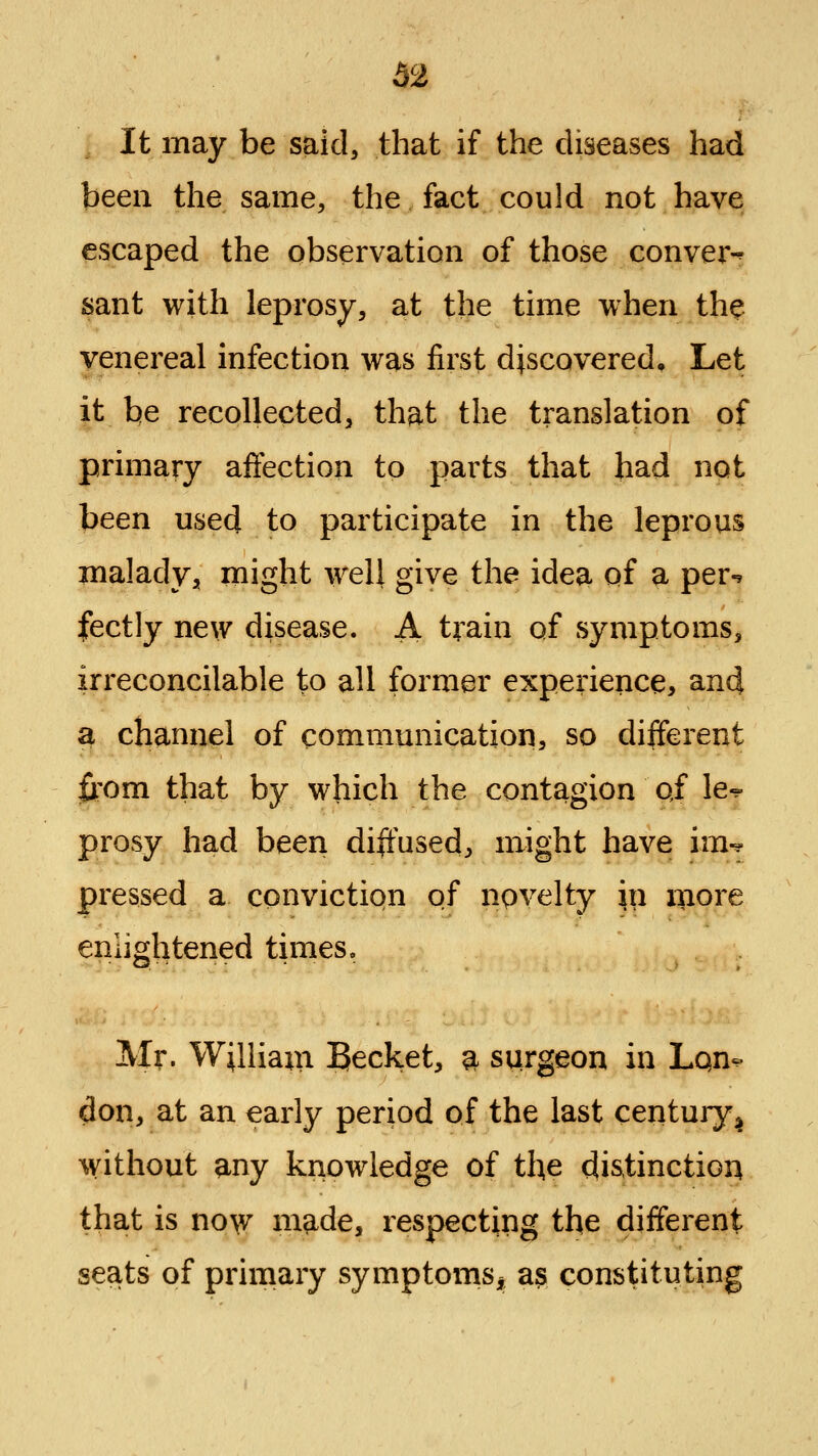 It may be said, that if the diseases had been the same, the fact could not have escaped the observation of those convert sant with leprosy, at the time when the venereal infection was first discovered. Let it be recollected, that the translation of primary affection to parts that had not been used to participate in the leprous maladvji might well give the idea of a per-? fectly new disease. A train of symptoms, irreconcilable to all former experience, anci a channel of communication, so different li'om that by which the contagion oi le-? prosy had been diffused, might have im-? pressed a conviction of npvelty in xiiore enlightened times. Mr. William Becket, ^ surgeon in Lqn-^ don, at an early period of the last century^ without any knowledge of the distinction that is no\v made, respecting the different seats of primary symptoms^ as constituting